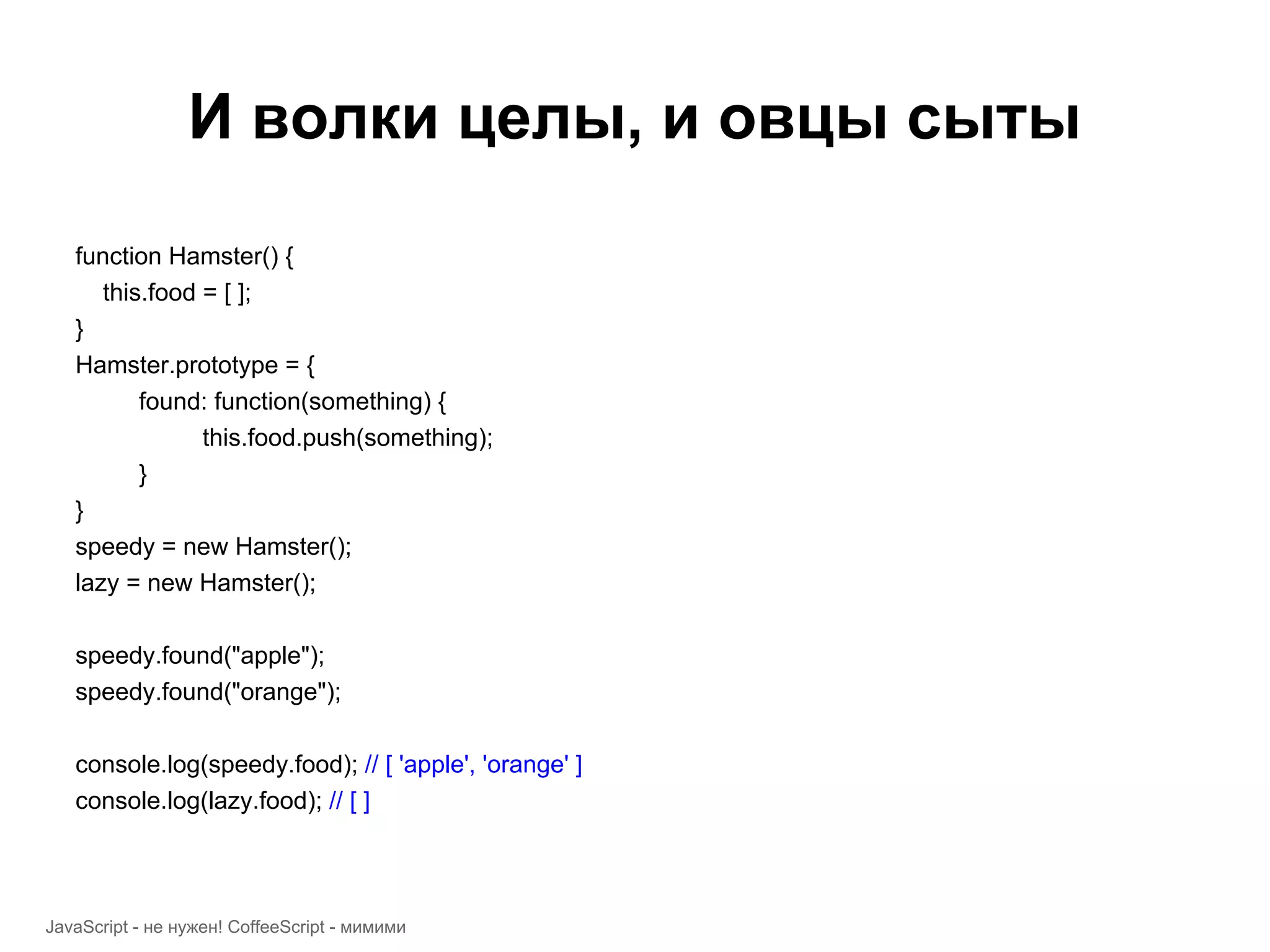 И волки целы, и овцы сыты function Hamster() { this.food = [ ]; } Hamster.prototype = { found: function(something) { this.food.push(something); } } speedy = new Hamster(); lazy = new Hamster(); speedy.found("apple"); speedy.found("orange"); console.log(speedy.food); // [ 'apple', 'orange' ] console.log(lazy.food); // [ ] JavaScript - не нужен! CoffeeScript - мимими 