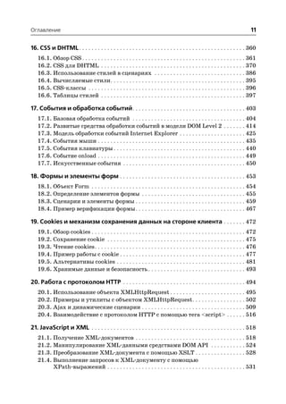 Оглавление                                                                                                                 11

16. CSS и DHTML. . . . . . . . . . . . . . . . . . . . . . . . . . . . . . . . . . . . . . . . . . . . . . . . . . . . . 360
   16.1. Обзор CSS . . . . . . . . . . . . . . . . . . . . . . . . . . . . . . . . . . . . . . . . . . . . . . . . . . . . 361
   16.2. CSS для DHTML . . . . . . . . . . . . . . . . . . . . . . . . . . . . . . . . . . . . . . . . . . . . . . 370
   16.3. Использование стилей в сценариях . . . . . . . . . . . . . . . . . . . . . . . . . . . . . 386
   16.4. Вычисляемые стили . . . . . . . . . . . . . . . . . . . . . . . . . . . . . . . . . . . . . . . . . . . 395
   16.5. CSS классы . . . . . . . . . . . . . . . . . . . . . . . . . . . . . . . . . . . . . . . . . . . . . . . . . . 396
   16.6. Таблицы стилей . . . . . . . . . . . . . . . . . . . . . . . . . . . . . . . . . . . . . . . . . . . . . . 397

17. События и обработка событий. . . . . . . . . . . . . . . . . . . . . . . . . . . . . . . . . . . . 403
   17.1. Базовая обработка событий . . . . . . . . . . . . . . . . . . . . . . . . . . . . . . . . . . . . 404
   17.2. Развитые средства обработки событий в модели DOM Level 2 . . . . . . . 414
   17.3. Модель обработки событий Internet Explorer . . . . . . . . . . . . . . . . . . . . . 425
   17.4. События мыши . . . . . . . . . . . . . . . . . . . . . . . . . . . . . . . . . . . . . . . . . . . . . . . 435
   17.5. События клавиатуры . . . . . . . . . . . . . . . . . . . . . . . . . . . . . . . . . . . . . . . . . . 440
   17.6. Событие onload . . . . . . . . . . . . . . . . . . . . . . . . . . . . . . . . . . . . . . . . . . . . . . . 449
   17.7. Искусственные события . . . . . . . . . . . . . . . . . . . . . . . . . . . . . . . . . . . . . . . 450

18. Формы и элементы форм . . . . . . . . . . . . . . . . . . . . . . . . . . . . . . . . . . . . . . . . 453
   18.1. Объект Form . . . . . . . . . . . . . . . . . . . . . . . . . . . . . . . . . . . . . . . . . . . . . . . . . 454
   18.2. Определение элементов формы . . . . . . . . . . . . . . . . . . . . . . . . . . . . . . . . . 455
   18.3. Сценарии и элементы формы . . . . . . . . . . . . . . . . . . . . . . . . . . . . . . . . . . . 459
   18.4. Пример верификации формы . . . . . . . . . . . . . . . . . . . . . . . . . . . . . . . . . . . 467

19. Cookies и механизм сохранения данных на стороне клиента . . . . . . . 472
   19.1. Обзор cookies . . . . . . . . . . . . . . . . . . . . . . . . . . . . . . . . . . . . . . . . . . . . . . . . . 472
   19.2. Сохранение cookie . . . . . . . . . . . . . . . . . . . . . . . . . . . . . . . . . . . . . . . . . . . . 475
   19.3. Чтение cookies . . . . . . . . . . . . . . . . . . . . . . . . . . . . . . . . . . . . . . . . . . . . . . . . 476
   19.4. Пример работы с cookie . . . . . . . . . . . . . . . . . . . . . . . . . . . . . . . . . . . . . . . . 477
   19.5. Альтернативы cookies . . . . . . . . . . . . . . . . . . . . . . . . . . . . . . . . . . . . . . . . . 481
   19.6. Хранимые данные и безопасность . . . . . . . . . . . . . . . . . . . . . . . . . . . . . . . 493

20. Работа с протоколом HTTP . . . . . . . . . . . . . . . . . . . . . . . . . . . . . . . . . . . . . . . 494
   20.1. Использование объекта XMLHttpRequest . . . . . . . . . . . . . . . . . . . . . . . . 495
   20.2. Примеры и утилиты с объектом XMLHttpRequest . . . . . . . . . . . . . . . . . 502
   20.3. Ajax и динамические сценарии . . . . . . . . . . . . . . . . . . . . . . . . . . . . . . . . . 509
   20.4. Взаимодействие с протоколом HTTP с помощью тега <script> . . . . . . 516

21. JavaScript и XML . . . . . . . . . . . . . . . . . . . . . . . . . . . . . . . . . . . . . . . . . . . . . . . . . 518
   21.1. Получение XML документов . . . . . . . . . . . . . . . . . . . . . . . . . . . . . . . . . . . 518
   21.2. Манипулирование XML данными cредствами DOM API . . . . . . . . . . . 524
   21.3. Преобразование XML документа с помощью XSLT . . . . . . . . . . . . . . . . 528
   21.4. Выполнение запросов к XML документу с помощью
         XPath выражений . . . . . . . . . . . . . . . . . . . . . . . . . . . . . . . . . . . . . . . . . . . . 531
 