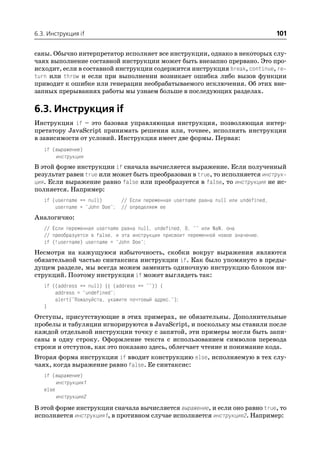 6.3. Инструкция if                                                                    101

саны. Обычно интерпретатор исполняет все инструкции, однако в некоторых слу
чаях выполнение составной инструкции может быть внезапно прервано. Это про
исходит, если в составной инструкции содержится инструкция break, continue, re
turn или throw и если при выполнении возникает ошибка либо вызов функции
приводит к ошибке или генерации необрабатываемого исключения. Об этих вне
запных прерываниях работы мы узнаем больше в последующих разделах.

6.3. Инструкция if
Инструкция if – это базовая управляющая инструкция, позволяющая интер
претатору JavaScript принимать решения или, точнее, исполнять инструкции
в зависимости от условий. Инструкция имеет две формы. Первая:
   if (выражение)
       инструкция
В этой форме инструкции if сначала вычисляется выражение. Если полученный
результат равен true или может быть преобразован в true, то исполняется инструк
ция. Если выражение равно false или преобразуется в false, то инструкция не ис
полняется. Например:
   if (username == null)      // Если переменная username равна null или undefined,
       username = "John Doe"; // определяем ее
Аналогично:
   // Если переменная username равна null, undefined, 0, "" или NaN, она
   // преобразуется в false, и эта инструкция присвоит переменной новое значение.
   if (!username) username = "John Doe";
Несмотря на кажущуюся избыточность, скобки вокруг выражения являются
обязательной частью синтаксиса инструкции if. Как было упомянуто в преды
дущем разделе, мы всегда можем заменить одиночную инструкцию блоком ин
струкций. Поэтому инструкция if может выглядеть так:
   if ((address == null) || (address == "")) {
       address = "undefined";
       alert("Пожалуйста, укажите почтовый адрес.");
   }
Отступы, присутствующие в этих примерах, не обязательны. Дополнительные
пробелы и табуляции игнорируются в JavaScript, и поскольку мы ставили после
каждой отдельной инструкции точку с запятой, эти примеры могли быть запи
саны в одну строку. Оформление текста с использованием символов перевода
строки и отступов, как это показано здесь, облегчает чтение и понимание кода.
Вторая форма инструкции if вводит конструкцию else, исполняемую в тех слу
чаях, когда выражение равно false. Ее синтаксис:
   if (выражение)
        инструкция1
   else
        инструкция2
В этой форме инструкции сначала вычисляется выражение, и если оно равно true, то
исполняется инструкция1, в противном случае исполняется инструкция2. Например:
 