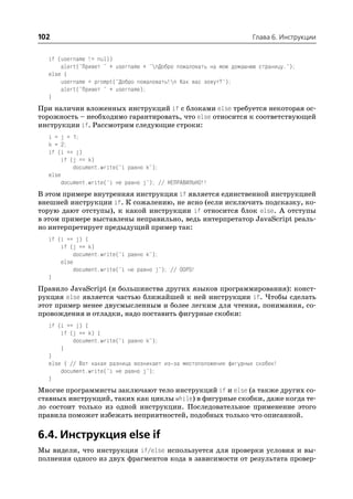 102                                                                 Глава 6. Инструкции


  if (username != null)
      alert("Привет " + username + "nДобро пожаловать на мою домашнюю страницу.");
  else {
      username = prompt("Добро пожаловать!n Как вас зовут?");
      alert("Привет " + username);
  }
При наличии вложенных инструкций if с блоками else требуется некоторая ос
торожность – необходимо гарантировать, что else относится к соответствующей
инструкции if. Рассмотрим следующие строки:
  i = j = 1;
  k = 2;
  if (i == j)
       if (j == k)
           document.write("i равно k");
  else
       document.write("i не равно j"); // НЕПРАВИЛЬНО!!
В этом примере внутренняя инструкция if является единственной инструкцией
внешней инструкции if. К сожалению, не ясно (если исключить подсказку, ко
торую дают отступы), к какой инструкции if относится блок else. А отступы
в этом примере выставлены неправильно, ведь интерпретатор JavaScript реаль
но интерпретирует предыдущий пример так:
  if (i == j) {
      if (j == k)
           document.write("i равно k");
      else
          document.write("i не равно j"); // OOPS!
  }
Правило JavaScript (и большинства других языков программирования): конст
рукция else является частью ближайшей к ней инструкции if. Чтобы сделать
этот пример менее двусмысленным и более легким для чтения, понимания, со
провождения и отладки, надо поставить фигурные скобки:
  if (i == j) {
      if (j == k) {
          document.write("i равно k");
      }
  }
  else { // Вот какая разница возникает из за местоположения фигурных скобок!
      document.write("i не равно j");
  }
Многие программисты заключают тело инструкций if и else (а также других со
ставных инструкций, таких как циклы while) в фигурные скобки, даже когда те
ло состоит только из одной инструкции. Последовательное применение этого
правила поможет избежать неприятностей, подобных только что описанной.

6.4. Инструкция else if
Мы видели, что инструкция if/else используется для проверки условия и вы
полнения одного из двух фрагментов кода в зависимости от результата провер
 