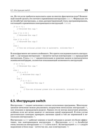 6.5. Инструкция switch                                                                103

ки. Но что если требуется выполнить один из многих фрагментов кода? Возмож
ный способ сделать это состоит в применении инструкции else if. Формально это
не JavaScript инструкция, а лишь распространенный стиль программирования,
состоящий в применении повторяющихся инструкций if/else:
   if (n == 1) {
       // Исполняем блок кода 1
   }
   else if (n == 2) {
       // Исполняем блок кода 2
   }
   else if (n == 3) {
       // Исполняем блок кода 3
   }
   else {
       // Если все остальные условия else не выполняются, исполняем блок 4
   }
В этом фрагменте нет ничего особенного. Это просто последовательность инструк
ций if, где каждая инструкция if является частью конструкции else предыдущей
инструкции. Стиль else if предпочтительнее и понятнее записи в синтаксически
эквивалентной форме, полностью показывающей вложенность инструкций:
   if (n == 1) {
       // Исполняем блок кода 1
   }
   else {
       if (n == 2) {
           // Исполняем блок кода 2
       }
       else {
           if (n == 3) {
               // Исполняем блок кода 3
           }
           else {
               // Если все остальные условия else не выполняются, исполняем блок кода 4
           }
       }
   }


6.5. Инструкция switch
Инструкция if создает ветвление в потоке исполнения программы. Многопози
ционное ветвление можно реализовать посредством нескольких инструкций if,
как показано в предыдущем разделе. Однако это не всегда наилучшее решение,
особенно если все ветви зависят от значения одной переменной. В этом случае
расточительно повторно проверять значение одной и той же переменной в не
скольких инструкциях if.
Инструкция switch работает именно в такой ситуации и делает это более эффек
тивно, чем повторяющиеся инструкции if. Инструкция switch в JavaScript
очень похожа на инструкцию switch в Java или C. За инструкцией switch следует
выражение и блок кода – почти так же, как в инструкции if:
 