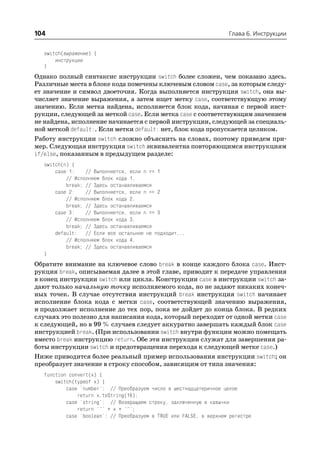104                                                                 Глава 6. Инструкции


  switch(выражение) {
      инструкции
  }
Однако полный синтаксис инструкции switch более сложен, чем показано здесь.
Различные места в блоке кода помечены ключевым словом case, за которым следу
ет значение и символ двоеточия. Когда выполняется инструкция switch, она вы
числяет значение выражения, а затем ищет метку case, соответствующую этому
значению. Если метка найдена, исполняется блок кода, начиная с первой инст
рукции, следующей за меткой case. Если метка case с соответствующим значением
не найдена, исполнение начинается с первой инструкции, следующей за специаль
ной меткой default:. Если метки default: нет, блок кода пропускается целиком.
Работу инструкции switch сложно объяснить на словах, поэтому приведем при
мер. Следующая инструкция switch эквивалентна повторяющимся инструкциям
if/else, показанным в предыдущем разделе:
  switch(n) {
      case 1:    // Выполняется, если n == 1
          // Исполняем блок кода 1.
          break; // Здесь останавливаемся
      case 2:    // Выполняется, если n == 2
          // Исполняем блок кода 2.
          break; // Здесь останавливаемся
      case 3:    // Выполняется, если n == 3
          // Исполняем блок кода 3.
          break; // Здесь останавливаемся
      default: // Если все остальное не подходит...
          // Исполняем блок кода 4.
          break; // Здесь останавливаемся
  }
Обратите внимание на ключевое слово break в конце каждого блока case. Инст
рукция break, описываемая далее в этой главе, приводит к передаче управления
в конец инструкции switch или цикла. Конструкции case в инструкции switch за
дают только начальную точку исполняемого кода, но не задают никаких конеч
ных точек. В случае отсутствия инструкций break инструкция switch начинает
исполнение блока кода с метки case, соответствующей значению выражения,
и продолжает исполнение до тех пор, пока не дойдет до конца блока. В редких
случаях это полезно для написания кода, который переходит от одной метки case
к следующей, но в 99 % случаев следует аккуратно завершать каждый блок case
инструкцией break. (При использовании switch внутри функции можно помещать
вместо break инструкцию return. Обе эти инструкции служат для завершения ра
боты инструкции switch и предотвращения перехода к следующей метке case.)
Ниже приводится более реальный пример использования инструкции switch; он
преобразует значение в строку способом, зависящим от типа значения:
  function convert(x) {
      switch(typeof x) {
          case 'number': // Преобразуем число в шестнадцатеричное целое
              return x.toString(16);
          case 'string': // Возвращаем строку, заключенную в кавычки
              return '"' + x + '"';
          case 'boolean': // Преобразуем в TRUE или FALSE, в верхнем регистре
 