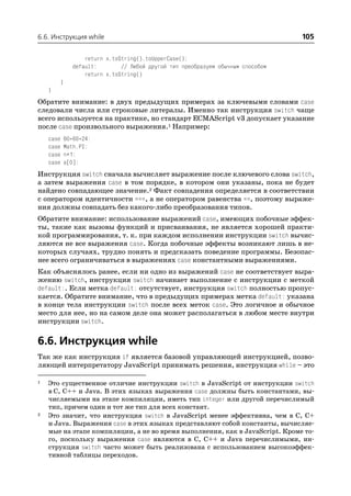 6.6. Инструкция while                                                             105

                   return x.toString().toUpperCase();
               default:        // Любой другой тип преобразуем обычным способом
                   return x.toString()
           }
    }
Обратите внимание: в двух предыдущих примерах за ключевыми словами case
следовали числа или строковые литералы. Именно так инструкция switch чаще
всего используется на практике, но стандарт ECMAScript v3 допускает указание
после case произвольного выражения.1 Например:
    case   60*60*24:
    case   Math.PI:
    case   n+1:
    case   a[0]:
Инструкция switch сначала вычисляет выражение после ключевого слова switch,
а затем выражения case в том порядке, в котором они указаны, пока не будет
найдено совпадающее значение.2 Факт совпадения определяется в соответствии
с оператором идентичности ===, а не оператором равенства ==, поэтому выраже
ния должны совпадать без какого либо преобразования типов.
Обратите внимание: использование выражений case, имеющих побочные эффек
ты, такие как вызовы функций и присваивания, не является хорошей практи
кой программирования, т. к. при каждом исполнении инструкции switch вычис
ляются не все выражения case. Когда побочные эффекты возникают лишь в не
которых случаях, трудно понять и предсказать поведение программы. Безопас
нее всего ограничиваться в выражениях case константными выражениями.
Как объяснялось ранее, если ни одно из выражений case не соответствует выра
жению switch, инструкция switch начинает выполнение с инструкции с меткой
default:. Если метка default: отсутствует, инструкция switch полностью пропус
кается. Обратите внимание, что в предыдущих примерах метка default: указана
в конце тела инструкции switch после всех меток case. Это логичное и обычное
место для нее, но на самом деле она может располагаться в любом месте внутри
инструкции switch.

6.6. Инструкция while
Так же как инструкция if является базовой управляющей инструкцией, позво
ляющей интерпретатору JavaScript принимать решения, инструкция while – это

1   Это существенное отличие инструкции switch в JavaScript от инструкции switch
    в C, C++ и Java. В этих языках выражения case должны быть константами, вы
    числяемыми на этапе компиляции, иметь тип integer или другой перечислимый
    тип, причем один и тот же тип для всех констант.
2   Это значит, что инструкция switch в JavaScript менее эффективна, чем в C, C+
    и Java. Выражения case в этих языках представляют собой константы, вычисляе
    мые на этапе компиляции, а не во время выполнения, как в JavaScript. Кроме то
    го, поскольку выражения case являются в C, C++ и Java перечислимыми, ин
    струкция switch часто может быть реализована с использованием высокоэффек
    тивной таблицы переходов.
 