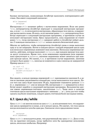 106                                                         Глава 6. Инструкции


базовая инструкция, позволяющая JavaScript выполнять повторяющиеся дей
ствия. Она имеет следующий синтаксис:
   while (выражение)
       инструкция
Инструкция while начинает работу с вычисления выражения. Если оно равно
false, интерпретатор JavaScript переходит к следующей инструкции програм
мы, а если true, то исполняется инструкция, образующая тело цикла, и выраже
ние вычисляется снова. И опять, если значение равно false, интерпретатор Java
Script переходит к следующей инструкции программы, в противном случае он
исполняет инструкцию снова. Цикл продолжается, пока выражение не станет
равно false, тогда инструкция while завершит работу и JavaScript пойдет даль
ше. С помощью синтаксиса while(true) можно записать бесконечный цикл.
Обычно не требуется, чтобы интерпретатор JavaScript снова и снова выполнял
одну и ту же операцию. Почти в каждом цикле с каждой итерацией цикла одна
или несколько переменных изменяют свои значения. Поскольку переменная ме
няется, действия, которые выполняет инструкция, при каждом проходе тела цик
ла могут отличаться. Кроме того, если изменяемая переменная (или перемен
ные) присутствует в выражении, значение выражения может меняться при каж
дом проходе цикла. Это важно, т. к. в противном случае выражение, значение
которого было равно true, никогда не изменится и цикл никогда не завершится!
Пример цикла while:
   var count = 0;
   while (count < 10) {
       document.write(count + "<br>");
       count++;
   }
Как видите, в начале примера переменной count присваивается значение 0, а за
тем ее значение увеличивается каждый раз, когда выполняется тело цикла. По
сле того как цикл будет выполнен 10 раз, выражение становится равным false
(т. е. переменная count уже не меньше 10), инструкция while завершается и Java
Script может перейти к следующей инструкции программы. Большинство цик
лов имеют переменные счетчики, аналогичные count. Чаще всего в качестве
счетчиков цикла выступают переменные с именами i, j и k, хотя для того чтобы
сделать код более понятным, следует давать счетчикам более наглядные имена.


6.7. Цикл do/while
Цикл do/while во многом похож на цикл while, за исключением того, что выраже
ние цикла проверяется в конце, а не в начале цикла. Это значит, что тело цикла
всегда исполняется хотя бы один раз. Синтаксис этого предложения таков:
   do
       инструкция
   while (выражение);
Цикл do/while используется реже, чем родственный ему цикл while. Дело в том,
что на практике ситуация, когда требуется хотя бы однократное исполнение
цикла, несколько необычна. Например:
 