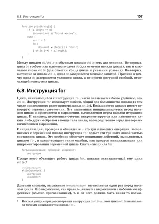 6.8. Инструкция for                                                           107

    function printArray(a) {
        if (a.length == 0)
            document.write("Пустой массив");
        else {
            var i = 0;
            do {
                 document.write(a[i] + "<br>");
            } while (++i < a.length);
        }
    }
Между циклом do/while и обычным циклом while есть два отличия. Во первых,
цикл do требует как ключевого слова do (для отметки начала цикла), так и клю
чевого слова while (для отметки конца цикла и указания условия). Во вторых,
в отличие от цикла while, цикл do завершается точкой с запятой. Причина в том,
что цикл do завершается условием цикла, а не просто фигурной скобкой, отме
чающей конец тела цикла.


6.8. Инструкция for
Цикл, начинающийся с инструкции for, часто оказывается более удобным, чем
while. Инструкция for использует шаблон, общий для большинства циклов (в том
числе приведенного ранее примера цикла while). Большинство циклов имеют не
которую переменную счетчик. Эта переменная инициализируется перед нача
лом цикла и проверяется в выражении, вычисляемом перед каждой итерацией
цикла. И наконец, переменная счетчик инкрементируется или изменяется ка
ким либо другим образом в конце тела цикла, непосредственно перед повторным
вычислением выражения.
Инициализация, проверка и обновление – это три ключевых операции, выпол
няемых с переменной цикла; инструкция for делает эти три шага явной частью
синтаксиса цикла. Это особенно облегчает понимание действий, выполняемых
циклом for, и предотвращает такие ошибки, как пропуск инициализации или
инкрементирования переменной цикла. Синтаксис цикла for:
    for(инициализация; проверка; инкремент)
        инструкция
Проще всего объяснить работу цикла for, показав эквивалентный ему цикл
while:1
    инициализация;
    while(проверка) {
        инструкция
        инкремент;
    }
Другими словами, выражение инициализация вычисляется один раз перед нача
лом цикла. Это выражение, как правило, является выражением с побочными эф
фектами (обычно присваиванием), т. к. от него должна быть какая то польза.

1   Как мы увидим при рассмотрении инструкции continue, этот цикл while не являет
    ся точным эквивалентом цикла for.
 