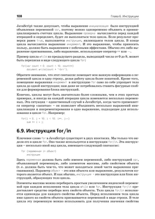 108                                                        Глава 6. Инструкции


JavaScript также допускает, чтобы выражение инициализация было инструкцией
объявления переменной var, поэтому можно одновременно объявить и проини
циализировать счетчик цикла. Выражение проверка вычисляется перед каждой
итерацией и определяет, будет ли выполняться тело цикла. Если результат про
верки равен true, выполняется инструкция, являющаяся телом цикла. В конце
цикла вычисляется выражение инкремент. И это выражение, чтобы приносить
пользу, должно быть выражением с побочными эффектами. Обычно это либо вы
ражение присваивания, либо выражение, использующее оператор ++ или .
Пример цикла while из предыдущего раздела, выводящий числа от 0 до 9, может
быть переписан в виде следующего цикла for:
  for(var count = 0; count < 10; count++)
      document.write(count + "<br>");

Обратите внимание, что этот синтаксис помещает всю важную информацию о пе
ременной цикла в одну строку, делая работу цикла более понятной. Кроме того,
помещение выражения инкремент в инструкцию for само по себе упрощает тело
цикла до одной инструкции; нам даже не потребовалось ставить фигурные скоб
ки для формирования блока инструкций.
Конечно, циклы могут быть значительно более сложными, чем в этих простых
примерах, и иногда на каждой итерации цикла изменяется несколько перемен
ных. Эта ситуация – единственный случай в JavaScript, когда часто применяет
ся оператор «запятая» – он позволяет объединить несколько выражений ини
циализации и инкрементирования в одно выражение, подходящее для исполь
зования в цикле for. Например:
  for(i = 0, j = 10; i < 10; i++, j )
      sum += i * j;


6.9. Инструкция for/in
Ключевое слово for в JavaScript существует в двух ипостасях. Мы только что ви
дели его в цикле for. Оно также используется в инструкции for/in. Эта инструк
ция – несколько иной вид цикла, имеющего следующий синтаксис:
  for (переменная in объект)
      инструкция
Здесь переменная должна быть либо именем переменной, либо инструкцией var,
объявляющей переменную, либо элементом массива, либо свойством объекта
(т. е. должна быть чем то, что может находиться левой части выражения при
сваивания). Параметр объект – это имя объекта или выражение, результатом ко
торого является объект. И как обычно, инструкция – это инструкция или блок ин
струкций, образующих тело цикла.
Элементы массива можно перебирать простым увеличением индексной перемен
ной при каждом исполнении тела цикла while или for. Инструкция for/in пре
доставляет средство перебора всех свойств объекта. Тело цикла for/in исполня
ется единожды для каждого свойства объекта. Перед исполнением тела цикла
имя одного из свойств объекта присваивается переменной в виде строки. В теле
цикла эту переменную можно использовать для получения значения свойства
 