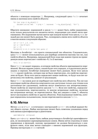 6.10. Метки                                                                         109

объекта с помощью оператора []. Например, следующий цикл for/in печатает
имена и значения всех свойств объекта:
   for (var prop in my_object) {
       document.write("имя: " + prop + "; значение: " + my_object[prop], "<br>");
   }
Обратите внимание: переменной в цикле for/in может быть любое выражение,
если только результатом его является нечто, подходящее для левой части при
сваивания. Это выражение вычисляется при каждом вызове тела цикла, т. е. ка
ждый раз оно может быть разным. Так, скопировать имена всех свойств объекта
в массив можно следующим образом:
   var o = {x:1, y:2, z:3};
   var a = new Array();
   var i = 0;
   for(a[i++] in o) /* пустое тело цикла */;
Массивы в JavaScript – это просто специальный тип объектов. Следовательно,
цикл for/in может использоваться для перебора элементов массива так же, как
свойств объекта. Например, предыдущий блок кода при замене строки на приве
денную ниже перечисляет «свойства» 0, 1 и 2 массива:
   for(i in a) alert(i);
Цикл for/in не задает порядка, в котором свойства объекта присваиваются пере
менной. Нельзя заранее узнать, каким будет этот порядок, и в различных реали
зациях и версиях JavaScript поведение может быть разным. Если тело цикла
for/in удалит свойство, которое еще не было перечислено, это свойство перечис
лено не будет. Если тело цикла определяет новые свойства, то будут или нет пе
речислены эти свойства, зависит от реализации.
Цикл for/in на самом деле не перебирает все свойства всех объектов. Так же как
некоторые свойства объектов помечаются как доступные только для чтения или
постоянные (не удаляемые), свойства могут помечаться как неперечислимые.
Такие свойства не перечисляются циклом for/in. Если все свойства, определен
ные пользователем, перечисляются, то многие встроенные свойства, включая
все встроенные методы, не перечисляются. Как мы увидим в главе 7, объекты
могут наследовать свойства от других объектов. Унаследованные свойства, кото
рые определены пользователем, также перечисляются циклом for/in.

6.10. Метки
Метки case и default: в сочетании с инструкцией switch – это особый вариант бо
лее общего случая. Любая инструкция может быть помечена указанным перед
ней именем идентификатора и двоеточием:
   идентификатор: инструкция
Здесь идентификатор может быть любым допустимым в JavaScript идентификато
ром, не являющимся зарезервированным словом. Имена меток отделены от имен
переменных и функций, поэтому программист не должен беспокоиться о кон
фликте имен, если имя метки совпадает с именем переменной или функции.
Пример инструкции while с меткой:
 