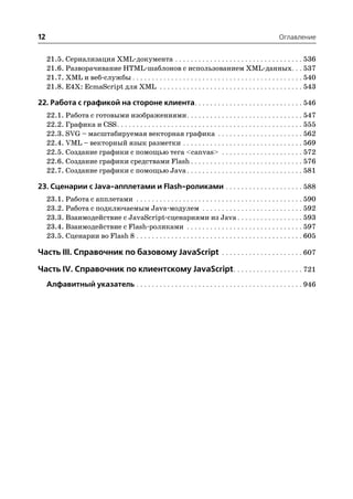 12                                                                                                         Оглавление


     21.5. Сериализация XML документа . . . . . . . . . . . . . . . . . . . . . . . . . . . . . . . . . 536
     21.6. Разворачивание HTML шаблонов с использованием XML данных. . . 537
     21.7. XML и веб службы . . . . . . . . . . . . . . . . . . . . . . . . . . . . . . . . . . . . . . . . . . . . 540
     21.8. E4X: EcmaScript для XML . . . . . . . . . . . . . . . . . . . . . . . . . . . . . . . . . . . . . 543

22. Работа с графикой на стороне клиента. . . . . . . . . . . . . . . . . . . . . . . . . . . . 546
     22.1. Работа с готовыми изображениями . . . . . . . . . . . . . . . . . . . . . . . . . . . . . . 547
     22.2. Графика и CSS . . . . . . . . . . . . . . . . . . . . . . . . . . . . . . . . . . . . . . . . . . . . . . . . 555
     22.3. SVG – масштабируемая векторная графика . . . . . . . . . . . . . . . . . . . . . . 562
     22.4. VML – векторный язык разметки . . . . . . . . . . . . . . . . . . . . . . . . . . . . . . . 569
     22.5. Создание графики с помощью тега <canvas> . . . . . . . . . . . . . . . . . . . . . 572
     22.6. Создание графики средствами Flash . . . . . . . . . . . . . . . . . . . . . . . . . . . . . 576
     22.7. Создание графики с помощью Java . . . . . . . . . . . . . . . . . . . . . . . . . . . . . . 581

23. Сценарии с Java апплетами и Flash роликами . . . . . . . . . . . . . . . . . . . . 588
     23.1. Работа с апплетами . . . . . . . . . . . . . . . . . . . . . . . . . . . . . . . . . . . . . . . . . . . 590
     23.2. Работа с подключаемым Java модулем . . . . . . . . . . . . . . . . . . . . . . . . . . 592
     23.3. Взаимодействие с JavaScript сценариями из Java . . . . . . . . . . . . . . . . . 593
     23.4. Взаимодействие с Flash роликами . . . . . . . . . . . . . . . . . . . . . . . . . . . . . . 597
     23.5. Сценарии во Flash 8 . . . . . . . . . . . . . . . . . . . . . . . . . . . . . . . . . . . . . . . . . . . 605

Часть III. Справочник по базовому JavaScript . . . . . . . . . . . . . . . . . . . . . 607

Часть IV. Справочник по клиентскому JavaScript . . . . . . . . . . . . . . . . . . 721
     Алфавитный указатель . . . . . . . . . . . . . . . . . . . . . . . . . . . . . . . . . . . . . . . . . . . 946
 