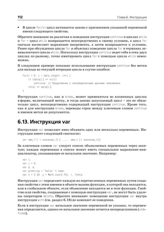 112                                                                   Глава 6. Инструкции


•   В цикле for/in цикл начинается заново с присвоением указанной переменной
    имени следующего свойства.
Обратите внимание на различия в поведении инструкции continue в циклах while
и for – цикл while возвращается непосредственно к своему условию, а цикл for
сначала вычисляет выражение инкремента, а затем возвращается к условию.
Ранее при обсуждении цикла for я объяснял поведение цикла for в терминах эк
вивалентного цикла while. Поскольку инструкция continue ведет себя в этих двух
циклах по разному, точно имитировать цикл for с помощью цикла while невоз
можно.
В следующем примере показано использование инструкции continue без метки
для выхода из текущей итерации цикла в случае ошибки:
    for(i = 0; i < data.length; i++) {
        if (data[i] == null)
            continue; // Продолжение с неопределенными данными невозможно
        total += data[i];
    }

Инструкция continue, как и break, может применяться во вложенных циклах
в форме, включающей метку, и тогда заново запускаемый цикл – это не обяза
тельно цикл, непосредственно содержащий инструкцию continue. Кроме того,
как и для инструкции break, переводы строк между ключевым словом continue
и именем метки не допускаются.


6.13. Инструкция var
Инструкция var позволяет явно объявить одну или несколько переменных. Ин
струкция имеет следующий синтаксис:
    var имя_1 [ = значение_1] [ ,..., имя_n [= значение_n]]

За ключевым словом var следует список объявляемых переменных через запя
тую; каждая переменная в списке может иметь специальное выражение ини
циализатор, указывающее ее начальное значение. Например:
    var   i;
    var   j = 0;
    var   p, q;
    var   greeting = "hello" + name;
    var   x = 2.34, y = Math.cos(0.75), r, theta;

Инструкция var определяет каждую из перечисленных переменных путем созда
ния свойства с этим именем в объекте вызова функции, в которой она находится,
или в глобальном объекте, если объявление находится не в теле функции. Свой
ство или свойства, создаваемые с помощью инструкции var, не могут быть удале
ны оператором delete. Обратите внимание: помещение инструкции var внутрь
инструкции with (см. раздел 6.18) не изменяет ее поведения.
Если в инструкции var начальное значение переменной не указано, то перемен
ная определяется, однако ее начальное значение остается неопределенным (unde
fined).
 