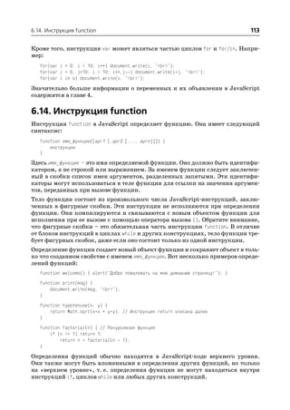 6.14. Инструкция function                                                        113

Кроме того, инструкция var может являться частью циклов for и for/in. Напри
мер:
   for(var i = 0; i < 10; i++) document.write(i, "<br>");
   for(var i = 0, j=10; i < 10; i++,j ) document.write(i*j, "<br>");
   for(var i in o) document.write(i, "<br>");
Значительно больше информации о переменных и их объявлении в JavaScript
содержится в главе 4.

6.14. Инструкция function
Инструкция function в JavaScript определяет функцию. Она имеет следующий
синтаксис:
   function имя_функции([арг1 [,арг2 [..., аргn]]]) {
       инструкции
   }
Здесь имя_функции – это имя определяемой функции. Оно должно быть идентифи
катором, а не строкой или выражением. За именем функции следует заключен
ный в скобки список имен аргументов, разделенных запятыми. Эти идентифи
каторы могут использоваться в теле функции для ссылки на значения аргумен
тов, переданных при вызове функции.
Тело функции состоит из произвольного числа JavaScript инструкций, заклю
ченных в фигурные скобки. Эти инструкции не исполняются при определении
функции. Они компилируются и связываются с новым объектом функции для
исполнения при ее вызове с помощью оператора вызова (). Обратите внимание,
что фигурные скобки – это обязательная часть инструкции function. В отличие
от блоков инструкций в циклах while и других конструкциях, тело функции тре
бует фигурных скобок, даже если оно состоит только из одной инструкции.
Определение функции создает новый объект функции и сохраняет объект в толь
ко что созданном свойстве с именем имя_функции. Вот несколько примеров опреде
лений функций:
   function welcome() { alert("Добро пожаловать на мою домашнюю страницу!"); }
   function print(msg) {
       document.write(msg, "<br>");
   }
   function hypotenuse(x, y) {
       return Math.sqrt(x*x + y*y); // Инструкция return описана далее
   }
   function factorial(n) { // Рекурсивная функция
       if (n <= 1) return 1;
           return n * factorial(n 1);
   }
Определения функций обычно находятся в JavaScript коде верхнего уровня.
Они также могут быть вложенными в определения других функций, но только
на «верхнем уровне», т. е. определения функции не могут находиться внутри
инструкций if, циклов while или любых других конструкций.
 