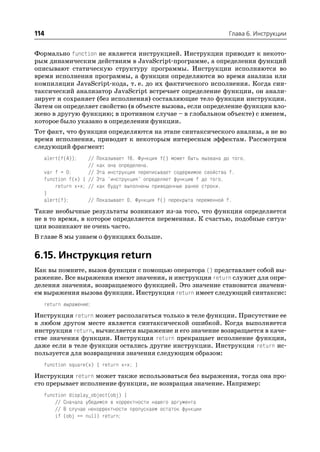 114                                                                   Глава 6. Инструкции


Формально function не является инструкцией. Инструкции приводят к некото
рым динамическим действиям в JavaScript программе, а определения функций
описывают статическую структуру программы. Инструкции исполняются во
время исполнения программы, а функции определяются во время анализа или
компиляции JavaScript кода, т. е. до их фактического исполнения. Когда син
таксический анализатор JavaScript встречает определение функции, он анали
зирует и сохраняет (без исполнения) составляющие тело функции инструкции.
Затем он определяет свойство (в объекте вызова, если определение функции вло
жено в другую функцию; в противном случае – в глобальном объекте) с именем,
которое было указано в определении функции.
Тот факт, что функции определяются на этапе синтаксического анализа, а не во
время исполнения, приводит к некоторым интересным эффектам. Рассмотрим
следующий фрагмент:
  alert(f(4));    //   Показывает 16. Функция f() может быть вызвана до того,
                  //   как она определена.
  var f = 0;      //   Эта инструкция переписывает содержимое свойства f.
  function f(x) { //   Эта "инструкция" определяет функцию f до того,
      return x*x; //   как будут выполнены приведенные ранее строки.
  }
  alert(f);       //   Показывает 0. Функция f() перекрыта переменной f.
Такие необычные результаты возникают из за того, что функция определяется
не в то время, в которое определяется переменная. К счастью, подобные ситуа
ции возникают не очень часто.
В главе 8 мы узнаем о функциях больше.


6.15. Инструкция return
Как вы помните, вызов функции с помощью оператора () представляет собой вы
ражение. Все выражения имеют значения, и инструкция return служит для опре
деления значения, возвращаемого функцией. Это значение становится значени
ем выражения вызова функции. Инструкция return имеет следующий синтаксис:
  return выражение;
Инструкция return может располагаться только в теле функции. Присутствие ее
в любом другом месте является синтаксической ошибкой. Когда выполняется
инструкция return, вычисляется выражение и его значение возвращается в каче
стве значения функции. Инструкция return прекращает исполнение функции,
даже если в теле функции остались другие инструкции. Инструкция return ис
пользуется для возвращения значения следующим образом:
  function square(x) { return x*x; }
Инструкция return может также использоваться без выражения, тогда она про
сто прерывает исполнение функции, не возвращая значение. Например:
  function display_object(obj) {
      // Сначала убедимся в корректности нашего аргумента
      // В случае некорректности пропускаем остаток функции
      if (obj == null) return;
 