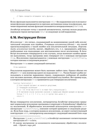 6.16. Инструкция throw                                                                     115

        // Здесь находится оставшаяся часть функции...
    }

Если в функции выполняется инструкция return без выражения или если выпол
нение функции прекращается по причине достижения конца тела функции, зна
чение выражения вызова функции оказывается неопределенным (undefined).
JavaScript вставляет точку с запятой автоматически, поэтому нельзя разделять
переводом строки инструкцию return и следующее за ней выражение.


6.16. Инструкция throw
Исключение – это сигнал, указывающий на возникновение какой либо исклю
чительной ситуации или ошибки. Генерация исключения (throw) – это способ
просигнализировать о такой ошибке или исключительной ситуации. Перехва
тить исключение (catch), значит, обработать его, т. е. предпринять действия,
необходимые или подходящие для восстановления после исключения. В Java
Script исключения генерируются в тех случаях, когда возникает ошибка време
ни выполнения, тогда программа явно генерирует его с помощью инструкции
throw. Исключения перехватываются с помощью инструкции try/catch/finally,
которая описана в следующем разделе.1
Инструкция throw имеет следующий синтаксис:
    throw выражение;

Результатом выражения может быть значение любого типа. Однако обычно это
объект Error или экземпляр одного из подклассов Error. Также бывает удобно ис
пользовать в качестве выражения строку, содержащую сообщение об ошибке
или числовое значение, обозначающее некоторый код ошибки. Вот пример кода,
в котором инструкция throw применяется для генерации исключения:
    function factorial(x) {
        // Если входной аргумент не является допустимым,
        // генерируем исключение!
        if (x < 0) throw new Error("x не может быть отрицательным");
        // В противном случае вычисляем значение и нормальным образом выходим из функции
        for(var f = 1; x > 1; f *= x, x ) /* пустое тело цикла */ ;
        return f;
    }

Когда генерируется исключение, интерпретатор JavaScript немедленно преры
вает нормальное исполнение программы и переходит к ближайшему2 обработчи
ку исключений. В обработчиках исключений используется конструкция catch
инструкции try/catch/finally, описание которой приведено в следующем разде
ле. Если блок кода, в котором возникло исключение, не имеет соответствующей
конструкции catch, интерпретатор анализирует следующий внешний блок кода

1   Инструкции throw и try/catch/finally в JavaScript напоминают соответствующие
    инструкции в C++ и Java.
2   К самому внутреннему по вложенности охватывающему обработчику исключе
    ний. – Примеч. науч. ред.
 
