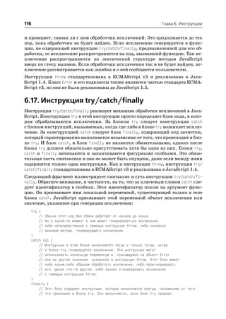 116                                                                 Глава 6. Инструкции


и проверяет, связан ли с ним обработчик исключений. Это продолжается до тех
пор, пока обработчик не будет найден. Если исключение генерируется в функ
ции, не содержащей инструкции try/catch/finally, предназначенной для его об
работки, то исключение распространяется на код, вызвавший функцию. Так ис
ключения распространяются по лексической структуре методов JavaScript
вверх по стеку вызовов. Если обработчик исключения так и не будет найден, ис
ключение рассматривается как ошибка и о ней сообщается пользователю.
Инструкция throw стандартизована в ECMAScript v3 и реализована в Java
Script 1.4. Класс Error и его подклассы также являются частью стандарта ECMA
Script v3, но они не были реализованы до JavaScript 1.5.


6.17. Инструкция try/catch/finally
Инструкция try/catch/finally реализует механизм обработки исключений в Java
Script. Конструкция try в этой инструкции просто определяет блок кода, в кото
ром обрабатываются исключения. За блоком try следует конструкция catch
с блоком инструкций, вызываемых, когда где либо в блоке try возникает исклю
чение. За конструкцией catch следует блок finally, содержащий код зачистки,
который гарантированно выполняется независимо от того, что происходит в бло
ке try. И блок catch, и блок finally не являются обязательными, однако после
блока try должен обязательно присутствовать хотя бы один из них. Блоки try,
catch и finally начинаются и заканчиваются фигурными скобками. Это обяза
тельная часть синтаксиса и она не может быть опущена, даже если между ними
содержится только одна инструкция. Как и инструкция throw, инструкция try/
catch/finally стандартизована в ECMAScript v3 и реализована в JavaScript 1.4.
Следующий фрагмент иллюстрирует синтаксис и суть инструкции try/catch/fi
nally. Обратите внимание, в частности, на то, что за ключевым словом catch сле
дует идентификатор в скобках. Этот идентификатор похож на аргумент функ
ции. Он присваивает имя локальной переменной, существующей только в теле
блока catch. JavaScript присваивает этой переменной объект исключения или
значение, указанное при генерации исключения:
  try {
      // Обычно этот код без сбоев работает от начала до конца.
      // Но в какой то момент в нем может генерироваться исключение
      // либо непосредственно с помощью инструкции throw, либо косвенно
      // вызовом метода, генерирующего исключение.
  }
  catch (e) {
      // Инструкции в этом блоке выполняются тогда и только тогда, когда
      // в блоке try генерируется исключение. Эти инструкции могут
      // использовать локальную переменную e, ссылающуюся на объект Error
      // или на другое значение, указанное в инструкции throw. Этот блок может
      // либо каким либо образом обработать исключение, либо проигнорировать
      // его, делая что то другое, либо заново сгенерировать исключение
      // с помощью инструкции throw.
  }
  finally {
      // Этот блок содержит инструкции, которые выполняются всегда, независимо от того,
      // что произошло в блоке try. Они выполняются, если блок try прерван:
 