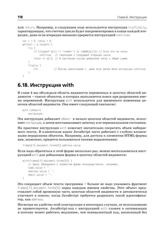 118                                                                   Глава 6. Инструкции


или return. Например, в следующем коде используется инструкция try/finally,
гарантирующая, что счетчик цикла будет инкрементирован в конце каждой ите
рации, даже если итерация внезапно прервется инструкцией continue:
   var i = 0, total = 0;
   while(i < a.length) {
       try {
           if ((typeof a[i] != "number") || isNaN(a[i])) // Если это не число,
                continue; // переходим к следующей итерации цикла.
           total += a[i]; // В противном случае добавляем число к общей сумме.
       }
       finally {
           i++;           // Всегда увеличиваем i, даже если ранее была инструкция continue.
       }
   }


6.18. Инструкция with
В главе 4 мы обсуждали область видимости переменных и цепочку областей ви
димости – список объектов, в которых выполняется поиск при разрешении име
ни переменной. Инструкция with используется для временного изменения це
почки областей видимости. Она имеет следующий синтаксис:
   with (объект)
       инструкция
Эта инструкция добавляет объект в начало цепочки областей видимости, испол
няет инструкцию, а затем восстанавливает цепочку в ее первоначальном состоянии.
На практике инструкция with помогает значительно сократить объем набирае
мого текста. В клиентском языке JavaScript часто работают с глубоко вложен
ными иерархиями объектов. Например, для доступа к элементам HTML формы
вам, возможно, придется пользоваться такими выражениями:
   frames[1].document.forms[0].address.value
Если надо обратиться к этой форме несколько раз, можно воспользоваться инст
рукцией with для добавления формы в цепочку областей видимости:
   with(frames[1].document.forms[0]) {
       // Здесь обращаемся к элементам формы непосредственно, например:
       name.value = "";
       address.value = "";
       email.value = "";
   }
Это сокращает объем текста программы – больше не надо указывать фрагмент
frames[1].document.forms[0] перед каждым именем свойства. Этот объект пред
ставляет собой временную часть цепочки областей видимости и автоматически
участвует в поиске, когда JavaScript требуется разрешить такой идентифика
тор, как address.
Несмотря на удобство этой конструкции в некоторых случаях, ее использование
не приветствуется. JavaScript код с инструкцией with сложен в оптимизации
и поэтому может работать медленнее, чем эквивалентный код, написанный без
 