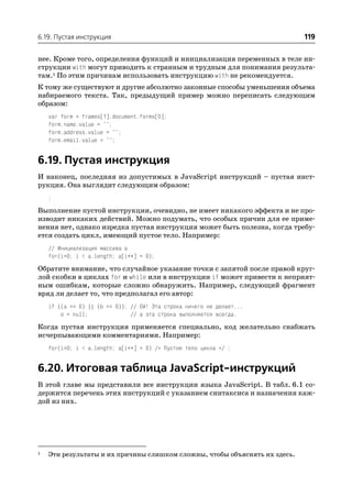 6.19. Пустая инструкция                                                     119

нее. Кроме того, определения функций и инициализация переменных в теле ин
струкции with могут приводить к странным и трудным для понимания результа
там.1 По этим причинам использовать инструкцию with не рекомендуется.
К тому же существуют и другие абсолютно законные способы уменьшения объема
набираемого текста. Так, предыдущий пример можно переписать следующим
образом:
    var form = frames[1].document.forms[0];
    form.name.value = "";
    form.address.value = "";
    form.email.value = "";


6.19. Пустая инструкция
И наконец, последняя из допустимых в JavaScript инструкций – пустая инст
рукция. Она выглядит следующим образом:
    ;

Выполнение пустой инструкции, очевидно, не имеет никакого эффекта и не про
изводит никаких действий. Можно подумать, что особых причин для ее приме
нения нет, однако изредка пустая инструкция может быть полезна, когда требу
ется создать цикл, имеющий пустое тело. Например:
    // Инициализация массива a
    for(i=0; i < a.length; a[i++] = 0);

Обратите внимание, что случайное указание точки с запятой после правой круг
лой скобки в циклах for и while или в инструкции if может привести к неприят
ным ошибкам, которые сложно обнаружить. Например, следующий фрагмент
вряд ли делает то, что предполагал его автор:
    if ((a == 0) || (b == 0)); // Ой! Эта строка ничего не делает...
        o = null;              // а эта строка выполняется всегда.

Когда пустая инструкция применяется специально, код желательно снабжать
исчерпывающими комментариями. Например:
    for(i=0; i < a.length; a[i++] = 0) /* Пустое тело цикла */ ;


6.20. Итоговая таблица JavaScript инструкций
В этой главе мы представили все инструкции языка JavaScript. В табл. 6.1 со
держится перечень этих инструкций с указанием синтаксиса и назначения каж
дой из них.




1   Эти результаты и их причины слишком сложны, чтобы объяснять их здесь.
 