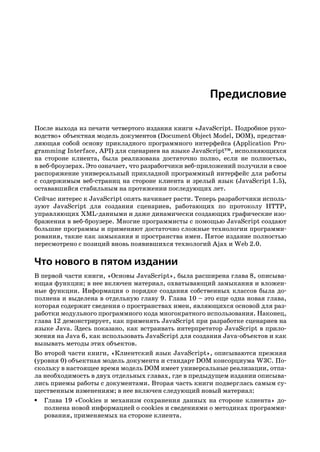 Предисловие

После выхода из печати четвертого издания книги «JavaScript. Подробное руко
водство» объектная модель документов (Document Object Model, DOM), представ
ляющая собой основу прикладного программного интерфейса (Application Pro
gramming Interface, API) для сценариев на языке JavaScript™, исполняющихся
на стороне клиента, была реализована достаточно полно, если не полностью,
в веб броузерах. Это означает, что разработчики веб приложений получили в свое
распоряжение универсальный прикладной программный интерфейс для работы
с содержимым веб страниц на стороне клиента и зрелый язык (JavaScript 1.5),
остававшийся стабильным на протяжении последующих лет.
Сейчас интерес к JavaScript опять начинает расти. Теперь разработчики исполь
зуют JavaScript для создания сценариев, работающих по протоколу HTTP,
управляющих XML данными и даже динамически создающих графические изо
бражения в веб броузере. Многие программисты с помощью JavaScript создают
большие программы и применяют достаточно сложные технологии программи
рования, такие как замыкания и пространства имен. Пятое издание полностью
пересмотрено с позиций вновь появившихся технологий Ajax и Web 2.0.

Что нового в пятом издании
В первой части книги, «Основы JavaScript», была расширена глава 8, описыва
ющая функции; в нее включен материал, охватывающий замыкания и вложен
ные функции. Информация о порядке создания собственных классов была до
полнена и выделена в отдельную главу 9. Глава 10 – это еще одна новая глава,
которая содержит сведения о пространствах имен, являющихся основой для раз
работки модульного программного кода многократного использования. Наконец,
глава 12 демонстрирует, как применять JavaScript при разработке сценариев на
языке Java. Здесь показано, как встраивать интерпретатор JavaScript в прило
жения на Java 6, как использовать JavaScript для создания Java объектов и как
вызывать методы этих объектов.
Во второй части книги, «Клиентский язык JavaScript», описываются прежняя
(уровня 0) объектная модель документа и стандарт DOM консорциума W3C. По
скольку в настоящее время модель DOM имеет универсальные реализации, отпа
ла необходимость в двух отдельных главах, где в предыдущем издании описыва
лись приемы работы с документами. Вторая часть книги подверглась самым су
щественным изменениям; в нее включен следующий новый материал:
• Глава 19 «Cookies и механизм сохранения данных на стороне клиента» до
   полнена новой информацией о cookies и сведениями о методиках программи
   рования, применяемых на стороне клиента.
 
