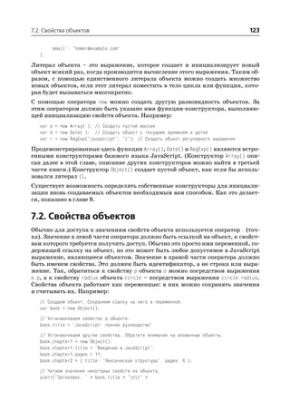 7.2. Свойства объектов                                                              123

        'email': "homer@example.com"
   };

Литерал объекта – это выражение, которое создает и инициализирует новый
объект всякий раз, когда производится вычисление этого выражения. Таким об
разом, с помощью единственного литерала объекта можно создать множество
новых объектов, если этот литерал поместить в тело цикла или функции, кото
рая будет вызываться многократно.
С помощью оператора new можно создать другую разновидность объектов. За
этим оператором должно быть указано имя функции конструктора, выполняю
щей инициализацию свойств объекта. Например:
   var a = new Array( ); // Создать пустой массив
   var d = new Date( ); // Создать объект с текущими временем и датой
   var r = new RegExp("javascript", "i"); // Создать объект регулярного выражения

Продемонстрированные здесь функции Array(), Date() и RegExp() являются встро
енными конструкторами базового языка JavaScript. (Конструктор Array() опи
сан далее в этой главе, описание других конструкторов можно найти в третьей
части книги.) Конструктор Object() создает пустой объект, как если бы исполь
зовался литерал {}.
Существует возможность определять собственные конструкторы для инициали
зации вновь создаваемых объектов необходимым вам способом. Как это делает
ся, показано в главе 9.


7.2. Свойства объектов
Обычно для доступа к значениям свойств объекта используется оператор . (точ
ка). Значение в левой части оператора должно быть ссылкой на объект, к свойст
вам которого требуется получить доступ. Обычно это просто имя переменной, со
держащей ссылку на объект, но это может быть любое допустимое в JavaScript
выражение, являющееся объектом. Значение в правой части оператора должно
быть именем свойства. Это должен быть идентификатор, а не строка или выра
жение. Так, обратиться к свойству p объекта o можно посредством выражения
o.p, а к свойству radius объекта circle – посредством выражения circle.radius.
Свойства объекта работают как переменные: в них можно сохранять значения
и считывать их. Например:
   // Создаем объект. Сохраняем ссылку на него в переменной.
   var book = new Object();
   // Устанавливаем свойство в объекте.
   book.title = "JavaScript: полное руководство"
   // Устанавливаем другие свойства. Обратите внимание на вложенные объекты.
   book.chapter1 = new Object();
   book.chapter1.title = "Введение в JavaScript";
   book.chapter1.pages = 11;
   book.chapter2 = { title: "Лексическая структура", pages: 6 };
   // Читаем значения некоторых свойств из объекта.
   alert("Заголовок: " + book.title + "nt" +
 