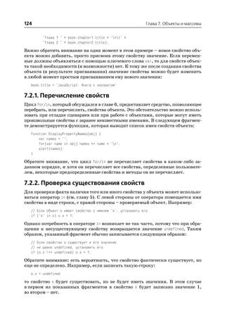 124                                                           Глава 7. Объекты и массивы


         "Глава 1 " + book.chapter1.title + "nt" +
         "Глава 2 " + book.chapter2.title);

Важно обратить внимание на один момент в этом примере – новое свойство объ
екта можно добавить, просто присвоив этому свойству значение. Если перемен
ные должны объявляться с помощью ключевого слова var, то для свойств объек
та такой необходимости (и возможности) нет. К тому же после создания свойства
объекта (в результате присваивания) значение свойства можно будет изменить
в любой момент простым присваиванием ему нового значения:
   book.title = "JavaScript: Книга с носорогом"

7.2.1. Перечисление свойств
Цикл for/in, который обсуждался в главе 6, предоставляет средство, позволяющее
перебрать, или перечислить, свойства объекта. Это обстоятельство можно исполь
зовать при отладке сценариев или при работе с объектами, которые могут иметь
произвольные свойства с заранее неизвестными именами. В следующем фрагмен
те демонстрируется функция, которая выводит список имен свойств объекта:
   function DisplayPropertyNames(obj) {
       var names = "";
       for(var name in obj) names += name + "n";
       alert(names);
   }

Обратите внимание, что цикл for/in не перечисляет свойства в каком либо за
данном порядке, и хотя он перечисляет все свойства, определенные пользовате
лем, некоторые предопределенные свойства и методы он не перечисляет.

7.2.2. Проверка существования свойств
Для проверки факта наличия того или иного свойства у объекта может использо
ваться оператор in (см. главу 5). С левой стороны от оператора помещается имя
свойства в виде строки, с правой стороны – проверяемый объект. Например:
   // Если объект o имеет свойство с именем "x", установить его
   if ("x" in o) o.x = 1;

Однако потребность в операторе in возникает не так часто, потому что при обра
щении к несуществующему свойству возвращается значение undefined. Таким
образом, указанный фрагмент обычно записывается следующим образом:
   // Если свойство x существует и его значение
   // не равно undefined, установить его.
   if (o.x !== undefined) o.x = 1;

Обратите внимание: есть вероятность, что свойство фактически существует, но
еще не определено. Например, если записать такую строку:
   o.x = undefined
то свойство x будет существовать, но не будет иметь значения. В этом случае
в первом из показанных фрагментов в свойство x будет записано значение 1,
во втором – нет.
 