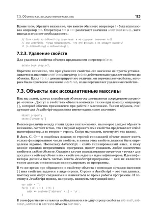 7.3. Объекты как ассоциативные массивы                                           125

Кроме того, обратите внимание, что вместо обычного оператора != был использо
ван оператор !==. Операторы !== и === различают значения undefined и null, хотя
иногда в этом нет необходимости:
   // Если свойство doSomething существует и не содержит значение null
   // или undefined, тогда предположить, что это функция и ее следует вызвать!
   if (o.doSomething) o.doSomething();

7.2.3. Удаление свойств
Для удаления свойства объекта предназначен оператор delete:
   delete book.chapter2;
Обратите внимание, что при удалении свойства его значение не просто устанав
ливается в значение undefined; оператор delete действительно удаляет свойство из
объекта. Цикл for/in демонстрирует это отличие: он перечисляет свойства, кото
рым было присвоено значение undefined, но не перечисляет удаленные свойства.


7.3. Объекты как ассоциативные массивы
Как мы знаем, доступ к свойствам объекта осуществляется посредством операто
ра «точка». Доступ к свойствам объекта возможен также при помощи оператора
[], который обычно применяется при работе с массивами. Таким образом, сле
дующие два JavaScript выражения имеют одинаковое значение:
   object.property
   object["property"]
Важное различие между этими двумя синтаксисами, на которое следует обратить
внимание, состоит в том, что в первом варианте имя свойства представляет собой
идентификатор, а во втором – строку. Скоро мы узнаем, почему это так важно.
В Java, C, C++ и подобных языках со строгой типизацией объект может иметь
только фиксированное число свойств, и имена этих свойств должны быть опре
делены заранее. Поскольку JavaScript – слабо типизированный язык, к нему
данное правило неприменимо; программа может создавать любое количество
свойств в любом объекте. Однако в случае использования оператора «точка» для
доступа к свойству объекта имя свойства задается идентификатором. Идентифи
каторы должны быть частью текста JavaScript программы – они не являются
типом данных и ими нельзя манипулировать из программы.
В то же время при обращении к свойству объекта с помощью нотации массивов
[] имя свойства задается в виде строки. Строки в JavaScript – это тип данных,
поэтому они могут создаваться и изменяться во время работы программы. И по
этому в JavaScript можно, например, написать следующий код:
   var addr = "";
   for(i = 0; i < 4; i++) {
       addr += customer["address" + i] + 'n';
   }
В этом фрагменте читаются и объединяются в одну строку свойства address0, add
ress1, address2 и address3 объекта customer.
 