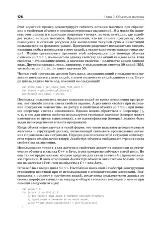126                                                             Глава 7. Объекты и массивы


Этот короткий пример демонстрирует гибкость нотации массивов при обраще
нии к свойствам объекта с помощью строковых выражений. Мы могли бы напи
сать этот пример и с помощью оператора «точка», но есть ситуации, где подой
дет только нотация массивов. Предположим, что вы пишете программу, обра
щающуюся к сетевым ресурсам для вычисления текущей суммы инвестиций
пользователя на фондовом рынке. Программа разрешает пользователю вводить
названия любых имеющихся у него акций, а также количество каждого вида ак
ций. Можно организовать хранение этой информации при помощи объекта
с именем portfolio, имеющего по одному свойству для акций каждого вида. Имя
свойства – это название акции, а значение свойства – количество акций данного
вида. Другими словами, если, например, у пользователя имеется 50 акций IBM,
то свойство portfolio.ibm имеет значение 50.
Частью этой программы должен быть цикл, запрашивающий у пользователя на
звание имеющихся у него акций, а затем количество акций данного типа. Внут
ри цикла должен быть код, похожий на следующий:
  var stock_name = get_stock_name_from_user();
  var shares = get_number_of_shares();
  portfolio[stock_name] = shares;
Поскольку пользователь вводит названия акций во время исполнения програм
мы, нет способа узнать имена свойств заранее. А раз имена свойств при написа
нии программы неизвестны, то доступ к свойствам объекта portfolio при помо
щи оператора «точка» невозможен. Однако можно обратиться к оператору [],
т. к. в нем для имени свойства используется строковое значение (которое может
изменяться во время выполнения), а не идентификатор (который должен быть
задан непосредственно в тексте программы).
Когда объект используется в такой форме, его часто называют ассоциативным
массивом – структурой данных, позволяющей связывать произвольные значе
ния с произвольными строками. Нередко для описания этой ситуации использу
ется термин отображение (map): JavaScript объекты отображают строки (имена
свойств) на их значения.
Использование точки (.) для доступа к свойствам делает их похожими на стати
ческие объекты в языках C++ и Java, и они прекрасно работают в этой роли. Но
они также предоставляют мощное средство для связи значений с произвольны
ми строками. В этом отношении JavaScript объекты значительно больше похо
жи на массивы в Perl, чем на объекты в C++ или Java.
В главе 6 был введен цикл for/in. Настоящая мощь этой JavaScript конструкции
становится понятной при ее использовании с ассоциативными массивами. Воз
вращаясь к примеру с портфелем акций, после ввода пользователем данных по
своему портфелю вычислить текущую общую стоимость последнего можно при
помощи следующего кода:
  var value = 0;
  for (stock in portfolio) {
      // Для каждого вида акций в портфеле получаем стоимость
      // одной акции и умножаем ее на число акций.
      value += get_share_value(stock) * portfolio[stock];
  }
 