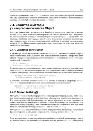7.4. Свойства и методы универсального класса Object                        127

Здесь не обойтись без цикла for/in, поскольку названия акций заранее неизвест
ны. Это единственный способ извлечения имен этих свойств из ассоциативного
массива (JavaScript объекта) по имени portfolio.

7.4. Свойства и методы
универсального класса Object
Как уже отмечалось, все объекты в JavaScript наследуют свойства и методы
класса Object. При этом специализированные классы объектов, как, например,
те, что создаются с помощью конструкторов Date() или RegExp(), определяют соб
ственные свойства и методы, но все объекты независимо от своего происхожде
ния помимо всего прочего поддерживают свойства и методы, определенные
классом Object. По причине их универсальности эти свойства и методы представ
ляют особый интерес.

7.4.1. Свойство constructor
В JavaScript любой объект имеет свойство constructor, которое ссылается на функ
цию конструктор, используемую для инициализации объекта. Например, если
объект d создается с помощью конструктора Date(), то свойство d.constructor ссы
лается на функцию Date:
   var d = new Date( );
   d.constructor == Date; // Равно true
Функция конструктор определяет категорию, или класс, объекта, поэтому свой
ство constructor может использоваться для определения типа любого заданного
объекта. Например, тип неизвестного объекта можно выяснить таким способом:
   if ((typeof o == "object") && (o.constructor == Date))
       // Какие то действия с объектом Date...
Проверить значение свойства constructor можно с помощью оператора instan
ceof, т. е. приведенный фрагмент можно записать несколько иначе:
   if ((typeof o == "object") && (o instanceof Date))
       // Какие то действия с объектом Date...

7.4.2. Метод toString()
Метод toString() не требует аргументов; он возвращает строку, каким либо обра
зом представляющую тип и/или значение объекта, для которого он вызывается.
Интерпретатор JavaScript вызывает этот метод объекта во всех тех случаях, ко
гда ему требуется преобразовать объект в строку. Например, это происходит, ко
гда используется оператор + для конкатенации строки с объектом, или при пере
даче объекта такому методу, как alert() или document.write().
Метод toString() по умолчанию не очень информативен. Например, следующий
фрагмент просто записывает в переменную s строку "[object Object]":
   var s = { x:1, y:1 }.toString( );
Этот метод по умолчанию не отображает особенно полезной информации, поэто
му многие классы определяют собственные версии метода toString(). Например,
 