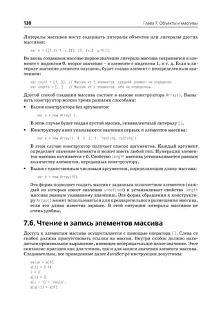 130                                                            Глава 7. Объекты и массивы


Литералы массивов могут содержать литералы объектов или литералы других
массивов:
    var b = [[1,{x:1, y:2}], [2, {x:3, y:4}]];

Во вновь созданном массиве первое значение литерала массива сохраняется в эле
менте с индексом 0, второе значение – в элементе с индексом 1, и т. д. Если в ли
терале значение элемента опущено, будет создан элемент с неопределенным зна
чением:
    var count = [1,,3]; // Массив из 3 элементов, средний элемент не определен.
    var undefs = [,,]; // Массив из 2 элементов, оба не определены.

Другой способ создания массива состоит в вызове конструктора Array(). Вызы
вать конструктор можно тремя разными способами:
•   Вызов конструктора без аргументов:
       var a = new Array( );

    В этом случае будет создан пустой массив, эквивалентный литералу [].
•   Конструктору явно указываются значения первых n элементов массива:
       var a = new Array(5, 4, 3, 2, 1, "testing, testing");

    В этом случае конструктор получает список аргументов. Каждый аргумент
    определяет значение элемента и может иметь любой тип. Нумерация элемен
    тов массива начинается с 0. Свойство length массива устанавливается равным
    количеству элементов, переданных конструктору.
•   Вызов с единственным числовым аргументом, определяющим длину массива:
       var a = new Array(10);

    Эта форма позволяет создать массив с заданным количеством элементов (каж
    дый из которых имеет значение undefined) и устанавливает свойство length
    массива равным указанному значению. Эта форма обращения к конструкто
    ру Array() может использоваться для предварительного размещения массива,
    если его длина известна заранее. В этой ситуации литералы массивов не
    очень удобны.

7.6. Чтение и запись элементов массива
Доступ к элементам массива осуществляется с помощью оператора []. Слева от
скобок должна присутствовать ссылка на массив. Внутри скобок должно нахо
диться произвольное выражение, имеющее неотрицательное целое значение. Этот
синтаксис пригоден как для чтения, так и для записи значения элемента массива.
Следовательно, все приведенные далее JavaScript инструкции допустимы:
    value = a[0];
    a[1] = 3.14;
    i = 2;
    a[i] = 3;
    a[i + 1] = "hello";
    a[a[i]] = a[0];
 
