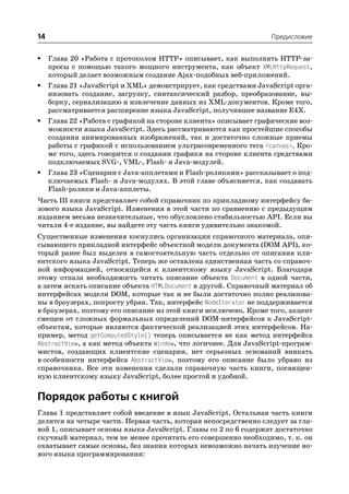 14                                                                Предисловие


•    Глава 20 «Работа с протоколом HTTP» описывает, как выполнять HTTP за
     просы с помощью такого мощного инструмента, как объект XMLHttpRequest,
     который делает возможным создание Ajax подобных веб приложений.
•    Глава 21 «JavaScript и XML» демонстрирует, как средствами JavaScript орга
     низовать создание, загрузку, синтаксический разбор, преобразование, вы
     борку, сериализацию и извлечение данных из XML документов. Кроме того,
     рассматривается расширение языка JavaScript, получившее название E4X.
•    Глава 22 «Работа с графикой на стороне клиента» описывает графические воз
     можности языка JavaScript. Здесь рассматриваются как простейшие способы
     создания анимированных изображений, так и достаточно сложные приемы
     работы с графикой с использованием ультрасовременного тега <canvas>. Кро
     ме того, здесь говорится о создании графики на стороне клиента средствами
     подключаемых SVG , VML , Flash и Java модулей.
•    Глава 23 «Сценарии с Java апплетами и Flash роликами» рассказывает о под
     ключаемых Flash и Java модулях. В этой главе объясняется, как создавать
     Flash ролики и Java апплеты.
Часть III книги представляет собой справочник по прикладному интерфейсу ба
зового языка JavaScript. Изменения в этой части по сравнению с предыдущим
изданием весьма незначительные, что обусловлено стабильностью API. Если вы
читали 4 е издание, вы найдете эту часть книги удивительно знакомой.
Существенные изменения коснулись организации справочного материала, опи
сывающего прикладной интерфейс объектной модели документа (DOM API), ко
торый ранее был выделен в самостоятельную часть отдельно от описания кли
ентского языка JavaScript. Теперь же оставлена единственная часть со справоч
ной информацией, относящейся к клиентскому языку JavaScript. Благодаря
этому отпала необходимость читать описание объекта Document в одной части,
а затем искать описание объекта HTMLDocument в другой. Справочный материал об
интерфейсах модели DOM, которые так и не были достаточно полно реализова
ны в броузерах, попросту убран. Так, интерфейс NodeIterator не поддерживается
в броузерах, поэтому его описание из этой книги исключено. Кроме того, акцент
смещен от сложных формальных определений DOM интерфейсов к JavaScript
объектам, которые являются фактической реализацией этих интерфейсов. На
пример, метод getComputedStyle() теперь описывается не как метод интерфейса
AbstractView, а как метод объекта Window, что логичнее. Для JavaScript програм
мистов, создающих клиентские сценарии, нет серьезных оснований вникать
в особенности интерфейса AbstractView, поэтому его описание было убрано из
справочника. Все эти изменения сделали справочную часть книги, посвящен
ную клиентскому языку JavaScript, более простой и удобной.


Порядок работы с книгой
Глава 1 представляет собой введение в язык JavaScript. Остальная часть книги
делится на четыре части. Первая часть, которая непосредственно следует за гла
вой 1, описывает основы языка JavaScript. Главы со 2 по 6 содержат достаточно
скучный материал, тем не менее прочитать его совершенно необходимо, т. к. он
охватывает самые основы, без знания которых невозможно начать изучение но
вого языка программирования:
 