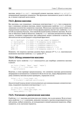132                                                                     Глава 7. Объекты и массивы


массива, метод Array.pop() – последний элемент массива, метод Array.splice() –
непрерывный диапазон элементов. Эти функции описываются далее в этой гла
ве, а также в третьей части книги.

7.6.3. Длина массива
Все массивы, как созданные с помощью конструктора Array(), так и определен
ные с помощью литерала массива, имеют специальное свойство length, устанав
ливающее количество элементов в массиве. Поскольку массивы могут иметь не
определенные элементы, более точная формулировка звучит так: свойство length
всегда на единицу больше, чем самый большой номер элемента массива. В отли
чие от обычных свойств объектов, свойство length массива автоматически обнов
ляется, оставаясь корректным при добавлении новых элементов в массив. Это
обстоятельство иллюстрирует следующий фрагмент:
   var a =   new Array();    //   a.length   ==   0 (ни один элемент не определен)
   a = new   Array(10);      //   a.length   ==   10 (определены пустые элементы 0–9)
   a = new   Array(1,2,3);   //   a.length   ==   3 (определены элементы 0–2)
   a = [4,   5];             //   a.length   ==   2 (определены элементы 0 и 1)
   a[5] =    1;              //   a.length   ==   6 (определены элементы 0, 1 и 5)
   a[49] =   0;              //   a.length   ==   50 (определены элементы 0, 1, 5 и 49)
Помните, что индексы массива должны быть меньше 232–1, т. е. максимально
возможное значение свойства length равно 232–1.

7.6.4. Обход элементов массива
Наиболее часто свойство length используется для перебора элементов массива
в цикле:
   var fruits = ["манго", "банан", "вишня", "персик"];
   for(var i = 0; i < fruits.length; i++)
       alert(fruits[i]);
Конечно, в этом примере предполагается, что элементы массива расположены
непрерывно и начинаются с элемента 0. Если это не так, перед обращением к каж
дому элементу массива нужно проверять, определен ли он:
   for(var i = 0; i < fruits.length; i++)
       if (fruits[i] != undefined) alert(fruits[i]);
Аналогичный подход может использоваться для инициализации элементов мас
сива, созданного вызовом конструктора Array():
   var lookup_table = new Array(1024);
   for(var i = 0; i < lookup_table.length; i++)
       lookup_table[i] = i * 512;

7.6.5. Усечение и увеличение массива
Свойство length массива доступно как для чтения, так и для записи. Если устано
вить свойство length в значение, меньшее текущего, массив укорачивается до но
вой длины; любые элементы, не попадающие в новый диапазон индексов, отбра
сываются, и их значения теряются.
 