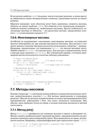 7.7. Методы массивов                                                          133

Если сделать свойство length большим, чем его текущее значение, в конец масси
ва добавляются новые неопределенные элементы, увеличивая массив до нового
размера.
Обратите внимание: хотя объектам могут быть присвоены элементы массива,
объекты не имеют свойства length. Это свойство и его специальное поведение –
наиболее важная особенность, свойственная массивам. Другие особенности, от
личающие массивы от объектов, – это различные методы, определяемые клас
сом Array и описываемые в разделе 7.7.

7.6.6. Многомерные массивы
JavaScript не поддерживает «настоящие» многомерные массивы, но позволяет
неплохо имитировать их при помощи массивов из массивов. Для доступа к эле
менту данных в массиве массивов достаточно использовать оператор [] дважды.
Например, предположим, что переменная matrix – это массив массивов чисел.
Любой элемент matrix[x] – это массив чисел. Для доступа к определенному числу
в массиве надо написать matrix[x][y]. Вот конкретный пример, в котором двух
мерный массив используется в качестве таблицы умножения:
   // Создать многомерный массив
   var table = new Array(10);            // В таблице 10 строк
   for(var i = 0; i < table.length; i++)
       table[i] = new Array(10);         // В каждой строке 10 столбцов
   // Инициализация массива
   for(var row = 0; row < table.length; row++) {
       for(col = 0; col < table[row].length; col++) {
           table[row][col] = row*col;
       }
   }
   // Расчет произведения 5*7 с помощью многомерного массива
   var product = table[5][7];            // 35


7.7. Методы массивов
Помимо оператора [] с массивами можно работать посредством различных мето
дов, предоставляемых классом Array. Эти методы представлены в следующих
разделах. Многие из методов позаимствованы из языка программирования Perl;
программистам, работавшим с Perl, они могут показаться знакомыми. Как
обычно, здесь приведен только их обзор, а полные описания находятся в третьей
части книги.

7.7.1. Метод join()
Метод Array.join() преобразует все элементы массива в строки и объединяет их.
Можно указать необязательный строковый аргумент, предназначенный для раз
деления элементов в результирующей строке. Если разделитель не задан, исполь
зуется запятая. Например, следующий фрагмент дает в результате строку "1,2,3":
   var a = [1, 2, 3]; // Создает новый массив с указанными тремя элементами
   var s = a.join(); // s == "1,2,3"
 