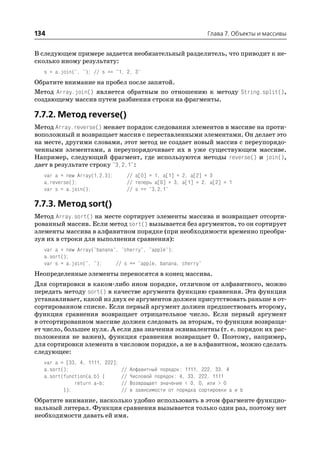 134                                                              Глава 7. Объекты и массивы


В следующем примере задается необязательный разделитель, что приводит к не
сколько иному результату:
  s = a.join(", "); // s == "1, 2, 3"
Обратите внимание на пробел после запятой.
Метод Array.join() является обратным по отношению к методу String.split(),
создающему массив путем разбиения строки на фрагменты.

7.7.2. Метод reverse()
Метод Array.reverse() меняет порядок следования элементов в массиве на проти
воположный и возвращает массив с переставленными элементами. Он делает это
на месте, другими словами, этот метод не создает новый массив с переупорядо
ченными элементами, а переупорядочивает их в уже существующем массиве.
Например, следующий фрагмент, где используются методы reverse() и join(),
дает в результате строку "3,2,1":
  var a = new Array(1,2,3);      // a[0] = 1, a[1] = 2, a[2] = 3
  a.reverse();                   // теперь a[0] = 3, a[1] = 2, a[2] = 1
  var s = a.join();              // s == "3,2,1"

7.7.3. Метод sort()
Метод Array.sort() на месте сортирует элементы массива и возвращает отсорти
рованный массив. Если метод sort() вызывается без аргументов, то он сортирует
элементы массива в алфавитном порядке (при необходимости временно преобра
зуя их в строки для выполнения сравнения):
  var a = new Array("banana", "cherry", "apple");
  a.sort();
  var s = a.join(", ");     // s == "apple, banana, cherry"
Неопределенные элементы переносятся в конец массива.
Для сортировки в каком либо ином порядке, отличном от алфавитного, можно
передать методу sort() в качестве аргумента функцию сравнения. Эта функция
устанавливает, какой из двух ее аргументов должен присутствовать раньше в от
сортированном списке. Если первый аргумент должен предшествовать второму,
функция сравнения возвращает отрицательное число. Если первый аргумент
в отсортированном массиве должен следовать за вторым, то функция возвраща
ет число, большее нуля. А если два значения эквивалентны (т. е. порядок их рас
положения не важен), функция сравнения возвращает 0. Поэтому, например,
для сортировки элемента в числовом порядке, а не в алфавитном, можно сделать
следующее:
  var a = [33, 4, 1111, 222];
  a.sort();                     //   Алфавитный порядок: 1111, 222, 33, 4
  a.sort(function(a,b) {        //   Числовой порядок: 4, 33, 222, 1111
             return a b;        //   Возвращает значение < 0, 0, или > 0
         });                    //   в зависимости от порядка сортировки a и b
Обратите внимание, насколько удобно использовать в этом фрагменте функцио
нальный литерал. Функция сравнения вызывается только один раз, поэтому нет
необходимости давать ей имя.
 
