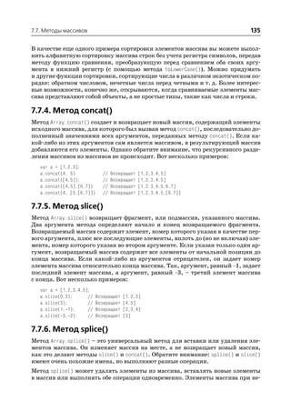 7.7. Методы массивов                                                       135

В качестве еще одного примера сортировки элементов массива вы можете выпол
нить алфавитную сортировку массива строк без учета регистра символов, передав
методу функцию сравнения, преобразующую перед сравнением оба своих аргу
мента в нижний регистр (с помощью метода toLowerCase()). Можно придумать
и другие функции сортировки, сортирующие числа в различном экзотическом по
рядке: обратном числовом, нечетные числа перед четными и т. д. Более интерес
ные возможности, конечно же, открываются, когда сравниваемые элементы мас
сива представляют собой объекты, а не простые типы, такие как числа и строки.

7.7.4. Метод concat()
Метод Array.concat() создает и возвращает новый массив, содержащий элементы
исходного массива, для которого был вызван метод concat(), последовательно до
полненный значениями всех аргументов, переданных методу concat(). Если ка
кой либо из этих аргументов сам является массивом, в результирующий массив
добавляются его элементы. Однако обратите внимание, что рекурсивного разде
ления массивов из массивов не происходит. Вот несколько примеров:
   var a = [1,2,3];
   a.concat(4, 5)            //   Возвращает   [1,2,3,4,5]
   a.concat([4,5]);          //   Возвращает   [1,2,3,4,5]
   a.concat([4,5],[6,7])     //   Возвращает   [1,2,3,4,5,6,7]
   a.concat(4, [5,[6,7]])    //   Возвращает   [1,2,3,4,5,[6,7]]

7.7.5. Метод slice()
Метод Array.slice() возвращает фрагмент, или подмассив, указанного массива.
Два аргумента метода определяют начало и конец возвращаемого фрагмента.
Возвращаемый массив содержит элемент, номер которого указан в качестве пер
вого аргумента, плюс все последующие элементы, вплоть до (но не включая) эле
мента, номер которого указан во втором аргументе. Если указан только один ар
гумент, возвращаемый массив содержит все элементы от начальной позиции до
конца массива. Если какой либо из аргументов отрицателен, он задает номер
элемента массива относительно конца массива. Так, аргумент, равный –1, задает
последний элемент массива, а аргумент, равный –3, – третий элемент массива
с конца. Вот несколько примеров:
   var a = [1,2,3,4,5];
   a.slice(0,3);      //   Возвращает   [1,2,3]
   a.slice(3);        //   Возвращает   [4,5]
   a.slice(1, 1);     //   Возвращает   [2,3,4]
   a.slice( 3, 2);    //   Возвращает   [3]

7.7.6. Метод splice()
Метод Array.splice() – это универсальный метод для вставки или удаления эле
ментов массива. Он изменяет массив на месте, а не возвращает новый массив,
как это делают методы slice() и concat(). Обратите внимание: splice() и slice()
имеют очень похожие имена, но выполняют разные операции.
Метод splice() может удалять элементы из массива, вставлять новые элементы
в массив или выполнять обе операции одновременно. Элементы массива при не
 
