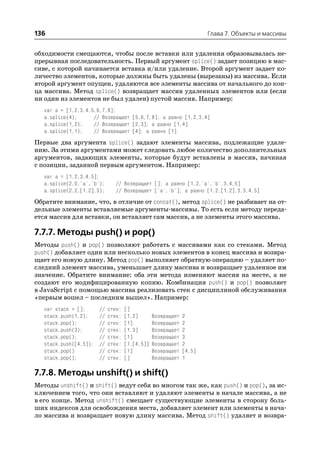 136                                                                   Глава 7. Объекты и массивы


обходимости смещаются, чтобы после вставки или удаления образовывалась не
прерывная последовательность. Первый аргумент splice() задает позицию в мас
сиве, с которой начинается вставка и/или удаление. Второй аргумент задает ко
личество элементов, которые должны быть удалены (вырезаны) из массива. Если
второй аргумент опущен, удаляются все элементы массива от начального до кон
ца массива. Метод splice() возвращает массив удаленных элементов или (если
ни один из элементов не был удален) пустой массив. Например:
   var a = [1,2,3,4,5,6,7,8];
   a.splice(4);      // Возвращает [5,6,7,8]; a равно [1,2,3,4]
   a.splice(1,2);    // Возвращает [2,3]; a равно [1,4]
   a.splice(1,1);    // Возвращает [4]; a равно [1]
Первые два аргумента splice() задают элементы массива, подлежащие удале
нию. За этими аргументами может следовать любое количество дополнительных
аргументов, задающих элементы, которые будут вставлены в массив, начиная
с позиции, заданной первым аргументом. Например:
   var a = [1,2,3,4,5];
   a.splice(2,0,'a','b');       // Возвращает []; a равно [1,2,'a','b',3,4,5]
   a.splice(2,2,[1,2],3);       // Возвращает ['a','b']; a равно [1,2,[1,2],3,3,4,5]
Обратите внимание, что, в отличие от concat(), метод splice() не разбивает на от
дельные элементы вставляемые аргументы массивы. То есть если методу переда
ется массив для вставки, он вставляет сам массив, а не элементы этого массива.

7.7.7. Методы push() и pop()
Методы push() и pop() позволяют работать с массивами как со стеками. Метод
push() добавляет один или несколько новых элементов в конец массива и возвра
щает его новую длину. Метод pop() выполняет обратную операцию – удаляет по
следний элемент массива, уменьшает длину массива и возвращает удаленное им
значение. Обратите внимание: оба эти метода изменяют массив на месте, а не
создают его модифицированную копию. Комбинация push() и pop() позволяет
в JavaScript с помощью массива реализовать стек с дисциплиной обслуживания
«первым вошел – последним вышел». Например:
   var stack = [];      //   стек:   []
   stack.push(1,2);     //   стек:   [1,2]       Возвращает   2
   stack.pop();         //   стек:   [1]         Возвращает   2
   stack.push(3);       //   стек:   [1,3]       Возвращает   2
   stack.pop();         //   стек:   [1]         Возвращает   3
   stack.push([4,5]);   //   стек:   [1,[4,5]]   Возвращает   2
   stack.pop()          //   стек:   [1]         Возвращает   [4,5]
   stack.pop();         //   стек:   []          Возвращает   1

7.7.8. Методы unshift() и shift()
Методы unshift() и shift() ведут себя во многом так же, как push() и pop(), за ис
ключением того, что они вставляют и удаляют элементы в начале массива, а не
в его конце. Метод unshift() смещает существующие элементы в сторону боль
ших индексов для освобождения места, добавляет элемент или элементы в нача
ло массива и возвращает новую длину массива. Метод shift() удаляет и возвра
 