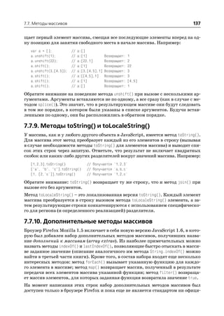 7.7. Методы массивов                                                         137

щает первый элемент массива, смещая все последующие элементы вперед на од
ну позицию для занятия свободного места в начале массива. Например:
   var a = [];           //   a:[]
   a.unshift(1);         //   a:[1]           Возвращает:   1
   a.unshift(22);        //   a:[22,1]        Возвращает:   2
   a.shift();            //   a:[1]           Возвращает:   22
   a.unshift(3,[4,5]);   //   a:[3,[4,5],1]   Возвращает:   3
   a.shift();            //   a:[[4,5],1]     Возвращает:   3
   a.shift();            //   a:[1]           Возвращает:   [4,5]
   a.shift();            //   a:[]            Возвращает:   1

Обратите внимание на поведение метода unshift() при вызове с несколькими ар
гументами. Аргументы вставляются не по одному, а все сразу (как в случае с ме
тодом splice()). Это значит, что в результирующем массиве они будут следовать
в том же порядке, в котором были указаны в списке аргументов. Будучи встав
ленными по одному, они бы расположились в обратном порядке.

7.7.9. Методы toString() и toLocaleString()
У массива, как и у любого другого объекта в JavaScript, имеется метод toString().
Для массива этот метод преобразует каждый из его элементов в строку (вызывая
в случае необходимости методы toString() для элементов массива) и выводит спи
сок этих строк через запятую. Отметьте, что результат не включает квадратных
скобок или каких либо других разделителей вокруг значений массива. Например:
   [1,2,3].toString()             // Получается '1,2,3'
   ["a", "b", "c"].toString()     // Получается 'a,b,c'
   [1, [2,'c']].toString()        // Получается '1,2,c'

Обратите внимание: toString() возвращает ту же строку, что и метод join() при
вызове его без аргументов.
Метод toLocaleString() – это локализованная версия toString(). Каждый элемент
массива преобразуется в строку вызовом метода toLocaleString() элемента, а за
тем результирующие строки конкатенируются с использованием специфическо
го для региона (и определенного реализацией) разделителя.

7.7.10. Дополнительные методы массивов
Броузер Firefox Mozilla 1.5 включает в себя новую версию JavaScript 1.6, в кото
рую был добавлен набор дополнительных методов массивов, получивших назва
ние дополнений к массивам (array extras). Из наиболее примечательных можно
назвать методы indexOf() и lastIndexOf(), позволяющие быстро отыскать в масси
ве заданное значение (описание аналогичного им метода String.indexOf() можно
найти в третьей части книги). Кроме того, в состав набора входят еще несколько
интересных методов: метод forEach() вызывает указанную функцию для каждо
го элемента в массиве; метод map() возвращает массив, полученный в результате
передачи всех элементов массива указанной функции; метод filter() возвраща
ет массив элементов, для которых заданная функция возвратила значение true.
На момент написания этих строк набор дополнительных методов массивов был
доступен только в броузере Firefox и пока еще не является стандартом ни офици
 