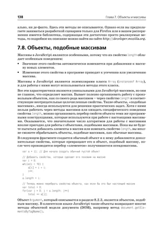 138                                                              Глава 7. Объекты и массивы


ально, ни де факто. Здесь эти методы не описываются. Однако если вы предпола
гаете заниматься разработкой сценариев только для Firefox или в вашем распоря
жении имеется библиотека, содержащая эти достаточно просто реализуемые ме
тоды, то подробное их описание можно найти на сайте http://developer.mozilla.org.

7.8. Объекты, подобные массивам
Массивы в JavaScript являются особенными, потому что их свойство length обла
дает особенным поведением:
• Значение этого свойства автоматически изменяется при добавлении к масси
   ву новых элементов.
• Изменение этого свойства в программе приводит к усечению или увеличению
   массива.
Массивы в JavaScript являются экземплярами класса Array (instanceof Array),
и для работы с ними могут использоваться методы этого класса.
Все эти характеристики являются уникальными для JavaScript массивов, но они
не главное, что определяет массив. Бывает полезно организовать работу с произ
вольным объектом, как со своего рода массивом – через свойство length и соответ
ствующие неотрицательные целочисленные свойства. Такие объекты, «подобные
массивам», иногда используются для решения практических задач. Хотя с ними
нельзя работать через методы массивов или ожидать специфического поведения
свойства length, можно организовать перебор свойств объекта теми же программ
ными конструкциями, которые используются при работе с настоящими массива
ми. Оказывается, что значительное число алгоритмов для работы с массивами
вполне пригодно для работы с объектами, подобными массивам. Пока вы не буде
те пытаться добавлять элементы в массив или изменять свойство length, вы впол
не сможете обрабатывать объекты, подобные массивам, как обычные массивы.
В следующем фрагменте создается обычный объект и к нему добавляются допол
нительные свойства, которые превращают его в объект, подобный массиву, по
сле чего производится перебор «элементов» получившегося псевдомассива.
   var a = {}; // Для начала создать обычный пустой объект
   // Добавить свойства, которые сделают его похожим на массив
   var i = 0;
   while(i < 10) {
       a[i] = i * i;
       i++;
   }
   a.length = i;
   // Теперь   можно перебрать свойства объекта, как если бы это был настоящий массив
   var total   = 0;
   for(var j   = 0; j < a.length; j++)
       total   += a[j];
Объект Argument, который описывается в разделе 8.2.2, является объектом, подоб
ным массиву. В клиентском языке JavaScript такие объекты возвращают многие
методы объектной модели документа (DOM), например метод document.getEle
mentsByTagName().
 