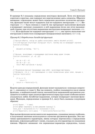 140                                                                    Глава 8. Функции


В примере 8.1 показаны определения некоторых функций. Хотя эти функции
короткие и простые, они содержат все перечисленные здесь элементы. Обратите
внимание: в функциях может быть определено различное количество аргумен
тов, функции также могут содержать или не содержать инструкцию return. Ин
струкция return была описана в главе 6; она прекращает выполнение функции
и возвращает значение указанного в ней выражения (если оно есть) вызываю
щей стороне; при отсутствии выражения инструкция возвращает значение unde
fined. Если функция не содержит инструкцию return, она просто выполняет все
инструкции в своем теле и возвращает неопределенное значение (undefined).
Пример 8.1. Определение JavaScript функций
  // Функция обертка, иногда ее удобно использовать вместо document.write().
  // В этой функции отсутствует инструкция return, поэтому она не возвращает значение.
  function print(msg)
  {
      document.write(msg, "<br>");
  }
  // Функция, вычисляющая и возвращающая расстояние между двумя точками.
  function distance(x1, y1, x2, y2)
  {
      var dx = x2 x1;
      var dy = y2 y1;
      return Math.sqrt(dx*dx + dy*dy);
  }
  // Рекурсивная функция (вызывающая сама себя), вычисляющая факториалы.
  // Вспомните, что x! – это произведение x и всех положительных целых чисел, меньших х.
  function factorial(x)
  {
      if (x <= 1)
          return 1;
      return x * factorial(x 1);
  }
Будучи один раз определенной, функция может вызываться с помощью операто
ра (), описанного в главе 5. Как вы помните, скобки указываются после имени
функции, а необязательный список значений (или выражений) аргументов ука
зывается в скобках через запятую (фактически перед круглыми скобками может
указываться любое JavaScript выражение, которое возвращает значение функ
цию). Функции, определенные в примере 8.1, могут быть вызваны следующим
образом:
  print("Привет, " + name);
  print("Добро пожаловать на мою домашнюю страницу!");
  total_dist = distance(0,0,2,1) + distance(2,1,3,5);
  print("Вероятность этого равна: " + factorial(5)/factorial(13));
При вызове функции вычисляются все выражения, указанные между скобками,
и полученные значения используются в качестве аргументов функции. Эти зна
чения присваиваются параметрам, имена которых перечислены в определении
функции, и функция работает с ними, ссылаясь на эти параметры по указанным
именам. Обратите внимание: эти переменные параметры определены, только
 