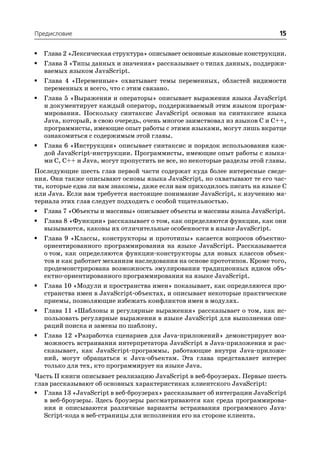 Предисловие                                                                 15

•   Глава 2 «Лексическая структура» описывает основные языковые конструкции.
•   Глава 3 «Типы данных и значения» рассказывает о типах данных, поддержи
    ваемых языком JavaScript.
•   Глава 4 «Переменные» охватывает темы переменных, областей видимости
    переменных и всего, что с этим связано.
•   Глава 5 «Выражения и операторы» описывает выражения языка JavaScript
    и документирует каждый оператор, поддерживаемый этим языком програм
    мирования. Поскольку синтаксис JavaScript основан на синтаксисе языка
    Java, который, в свою очередь, очень многое заимствовал из языков C и C++,
    программисты, имеющие опыт работы с этими языками, могут лишь вкратце
    ознакомиться с содержимым этой главы.
•   Глава 6 «Инструкции» описывает синтаксис и порядок использования каж
    дой JavaScript инструкции. Программисты, имеющие опыт работы с языка
    ми C, C++ и Java, могут пропустить не все, но некоторые разделы этой главы.
Последующие шесть глав первой части содержат куда более интересные сведе
ния. Они также описывают основы языка JavaScript, но охватывают те его час
ти, которые едва ли вам знакомы, даже если вам приходилось писать на языке C
или Java. Если вам требуется настоящее понимание JavaScript, к изучению ма
териала этих глав следует подходить с особой тщательностью.
•   Глава 7 «Объекты и массивы» описывает объекты и массивы языка JavaScript.
•   Глава 8 «Функции» рассказывает о том, как определяются функции, как они
    вызываются, каковы их отличительные особенности в языке JavaScript.
•   Глава 9 «Классы, конструкторы и прототипы» касается вопросов объектно
    ориентированного программирования на языке JavaScript. Рассказывается
    о том, как определяются функции конструкторы для новых классов объек
    тов и как работает механизм наследования на основе прототипов. Кроме того,
    продемонстрирована возможность эмулирования традиционных идиом объ
    ектно ориентированного программирования на языке JavaScript.
•   Глава 10 «Модули и пространства имен» показывает, как определяются про
    странства имен в JavaScript объектах, и описывает некоторые практические
    приемы, позволяющие избежать конфликтов имен в модулях.
•   Глава 11 «Шаблоны и регулярные выражения» рассказывает о том, как ис
    пользовать регулярные выражения в языке JavaScript для выполнения опе
    раций поиска и замены по шаблону.
•   Глава 12 «Разработка сценариев для Java приложений» демонстрирует воз
    можность встраивания интерпретатора JavaScript в Java приложения и рас
    сказывает, как JavaScript программы, работающие внутри Java приложе
    ний, могут обращаться к Java объектам. Эта глава представляет интерес
    только для тех, кто программирует на языке Java.
Часть II книги описывает реализацию JavaScript в веб броузерах. Первые шесть
глав рассказывают об основных характеристиках клиентского JavaScript:
• Глава 13 «JavaScript в веб броузерах» рассказывает об интеграции JavaScript
   в веб броузеры. Здесь броузеры рассматриваются как среда программирова
   ния и описываются различные варианты встраивания программного Java
   Script кода в веб страницы для исполнения его на стороне клиента.
 