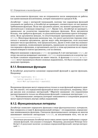8.1. Определение и вызов функций                                              141

пока выполняется функция; они не сохраняются после завершения ее работы
(за одним важным исключением, которое описывается в разделе 8.8).
JavaScript – язык с нестрогой типизацией, поэтому тип параметров функций
указывать не требуется, и JavaScript не проверяет, соответствует ли тип данных
требованиям функции. Если тип аргумента важен, вы можете проверить его са
мостоятельно с помощью оператора typeof. Кроме того, JavaScript не проверяет,
правильное ли количество параметров передано функции. Если аргументов
больше, чем требуется функции, то дополнительные значения просто игнориру
ются. Если аргументов меньше, то отсутствующим присваивается значение un
defined. Некоторые функции написаны так, что могут достаточно терпимо отно
ситься к нехватке аргументов, другие ведут себя некорректно, если получают
меньшее число аргументов, чем предполагалось. Далее в этой главе мы познако
мимся с приемом, позволяющим проверить, правильное ли количество аргумен
тов передано в функцию, и организовать доступ к этим аргументам по их поряд
ковым номерам в списке аргументов, а не по именам.
Обратите внимание: в функции print() из примера 8.1 нет инструкции return, по
этому она всегда возвращает значение undefined, и использовать ее в качестве час
ти более сложного выражения не имеет смысла. А функции distance() и facto
rial() могут вызываться в более сложных выражениях, что было показано в пре
дыдущих примерах.

8.1.1. Вложенные функции
В JavaScript допускается вложение определений функций в другие функции.
Например:
    function hypotenuse(a, b) {
        function square(x) { return x*x; }
        return Math.sqrt(square(a) + square(b));
    }

Вложенные функции могут определяться только в коде функций верхнего уров
ня. Это значит, что определения функций не могут находиться, например, внут
ри циклов или условных инструкций.1 Обратите внимание: эти ограничения
распространяются только на объявления функций с помощью инструкции func
tion. Функциональные литералы (которые описываются в следующем разделе)
могут присутствовать внутри любых выражений.

8.1.2. Функциональные литералы
JavaScript позволяет определять функции в виде функциональных литералов.
Как говорилось в главе 3, функциональный литерал – это выражение, определяю
щее неименованную функцию. Синтаксис функционального литерала во многом
напоминает синтаксис инструкции function, за исключением того, что он ис

1   Различные реализации JavaScript могут иметь менее строгие требования к опреде
    лениям функций, чем указано в стандарте. Например, реализации Netscape Java
    Script 1.5 допускают наличие «условных определений функций» внутри инструк
    ций if.
 