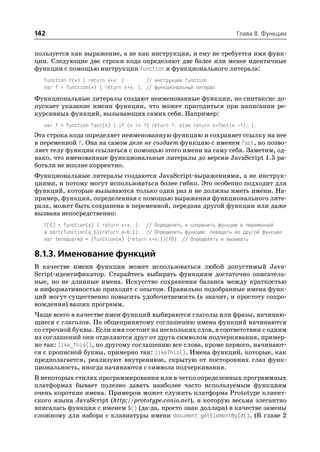142                                                                    Глава 8. Функции


пользуется как выражение, а не как инструкция, и ему не требуется имя функ
ции. Следующие две строки кода определяют две более или менее идентичные
функции с помощью инструкции function и функционального литерала:
   function f(x) { return x*x; }        // инструкция function
   var f = function(x) { return x*x; }; // функциональный литерал

Функциональные литералы создают неименованные функции, но синтаксис до
пускает указание имени функции, что может пригодиться при написании ре
курсивных функций, вызывающих самих себя. Например:
   var f = function fact(x) { if (x <= 1) return 1; else return x*fact(x 1); };
Эта строка кода определяет неименованную функцию и сохраняет ссылку на нее
в переменной f. Она на самом деле не создает функцию с именем fact, но позво
ляет телу функции ссылаться с помощью этого имени на саму себя. Заметим, од
нако, что именованные функциональные литералы до версии JavaScript 1.5 ра
ботали не вполне корректно.
Функциональные литералы создаются JavaScript выражениями, а не инструк
циями, и потому могут использоваться более гибко. Это особенно подходит для
функций, которые вызываются только один раз и не должны иметь имени. На
пример, функция, определенная с помощью выражения функционального лите
рала, может быть сохранена в переменной, передана другой функции или даже
вызвана непосредственно:
   f[0] = function(x) { return x*x; }; // Определить и сохранить функцию в переменной
   a.sort(function(a,b){return a b;}); // Определить функцию; передать ее другой функции
   var tensquared = (function(x) {return x*x;})(10); // Определить и вызывать

8.1.3. Именование функций
В качестве имени функции может использоваться любой допустимый Java
Script идентификатор. Старайтесь выбирать функциям достаточно описатель
ные, но не длинные имена. Искусство сохранения баланса между краткостью
и информативностью приходит с опытом. Правильно подобранные имена функ
ций могут существенно повысить удобочитаемость (а значит, и простоту сопро
вождения) ваших программ.
Чаще всего в качестве имен функций выбираются глаголы или фразы, начинаю
щиеся с глаголов. По общепринятому соглашению имена функций начинаются
со строчной буквы. Если имя состоит из нескольких слов, в соответствии с одним
из соглашений они отделяются друг от друга символом подчеркивания, пример
но так: like_this(), по другому соглашению все слова, кроме первого, начинают
ся с прописной буквы, примерно так: likeThis(). Имена функций, которые, как
предполагается, реализуют внутреннюю, скрытую от посторонних глаз функ
циональность, иногда начинаются с символа подчеркивания.
В некоторых стилях программирования или в четко определенных программных
платформах бывает полезно давать наиболее часто используемым функциям
очень короткие имена. Примером может служить платформа Prototype клиент
ского языка JavaScript (http://prototype.conio.net), в которую весьма элегантно
вписалась функция с именем $() (да да, просто знак доллара) в качестве замены
сложному для набора с клавиатуры имени document.getElementById(). (В главе 2
 