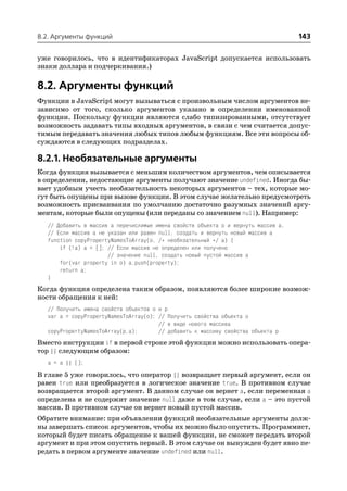 8.2. Аргументы функций                                                               143

уже говорилось, что в идентификаторах JavaScript допускается использовать
знаки доллара и подчеркивания.)

8.2. Аргументы функций
Функции в JavaScript могут вызываться с произвольным числом аргументов не
зависимо от того, сколько аргументов указано в определении именованной
функции. Поскольку функции являются слабо типизированными, отсутствует
возможность задавать типы входных аргументов, в связи с чем считается допус
тимым передавать значения любых типов любым функциям. Все эти вопросы об
суждаются в следующих подразделах.

8.2.1. Необязательные аргументы
Когда функция вызывается с меньшим количеством аргументов, чем описывается
в определении, недостающие аргументы получают значение undefined. Иногда бы
вает удобным учесть необязательность некоторых аргументов – тех, которые мо
гут быть опущены при вызове функции. В этом случае желательно предусмотреть
возможность присваивания по умолчанию достаточно разумных значений аргу
ментам, которые были опущены (или переданы со значением null). Например:
   // Добавить в массив a перечислимые имена свойств объекта o и вернуть массив a.
   // Если массив a не указан или равен null, создать и вернуть новый массив a
   function copyPropertyNamesToArray(o, /* необязательный */ a) {
       if (!a) a = []; // Если массив не определен или получено
                       // значение null, создать новый пустой массив a
       for(var property in o) a.push(property);
       return a;
   }
Когда функция определена таким образом, появляются более широкие возмож
ности обращения к ней:
   // Получить имена свойств объектов o и p
   var a = copyPropertyNamesToArray(o); // Получить свойства объекта o
                                        // в виде нового массива
   copyPropertyNamesToArray(p,a);       // добавить к массиву свойства объекта p
Вместо инструкции if в первой строке этой функции можно использовать опера
тор || следующим образом:
   a = a || [];
В главе 5 уже говорилось, что оператор || возвращает первый аргумент, если он
равен true или преобразуется в логическое значение true. В противном случае
возвращается второй аргумент. В данном случае он вернет a, если переменная a
определена и не содержит значение null даже в том случае, если a – это пустой
массив. В противном случае он вернет новый пустой массив.
Обратите внимание: при объявлении функций необязательные аргументы долж
ны завершать список аргументов, чтобы их можно было опустить. Программист,
который будет писать обращение к вашей функции, не сможет передать второй
аргумент и при этом опустить первый. В этом случае он вынужден будет явно пе
редать в первом аргументе значение undefined или null.
 