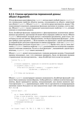 144                                                                        Глава 8. Функции


8.2.2. Списки аргументов переменной длины:
объект Arguments
В теле функции идентификатор arguments всегда имеет особый смысл; arguments –
это специальное свойство объекта вызова, ссылающееся на объект, известный
как объект Arguments. Объект Arguments – это нечто вроде массива (см. раздел 7.8),
позволяющего извлекать переданные функции значения по номеру, а не по име
ни. Объект Arguments также определяет дополнительное свойство callee, которое
описано в следующем разделе.
Хотя JavaScript функция определяется с фиксированным количеством имено
ванных аргументов, при вызове ей может быть передано любое их число. Объект
Arguments обеспечивает полный доступ к значениям аргументов, даже если у не
которых из них нет имени. Предположим, что была определена функция f, кото
рая требует один аргумент, x. Если вызвать эту функцию с двумя аргументами,
то первый будет доступен в функции по имени параметра x или как arguments[0].
Второй аргумент доступен только как arguments[1]. Кроме того, как и у всех мас
сивов, у arguments имеется свойство length, указывающее на количество содержа
щихся в массиве элементов. То есть в теле функции f, вызываемой с двумя аргу
ментами, arguments.length имеет значение 2.
Объект arguments может использоваться с самыми разными целями. Следующий
пример показывает, как с его помощью проверить, была ли функция вызвана
с правильным числом аргументов, – ведь JavaScript этого за вас не сделает:
   function f(x, y, z)
   {
       // Сначала проверяется, правильное ли количество аргументов передано
       if (arguments.length != 3) {
           throw new Error("функция f вызвана с " + arguments.length +
                           "аргументами, а требуется 3.");
       }
       // А теперь сам код функции...
   }

Объект arguments иллюстрирует важную возможность JavaScript функций: они
могут быть написаны таким образом, чтобы работать с любым количеством аргу
ментов. Далее приводится пример, показывающий, как можно написать про
стую функцию max(), принимающую любое число аргументов и возвращающую
значение самого большого из них (аналогично ведет себя встроенная функция
Math.max()):
   function max(/*...*/)
   {
       var m = Number.NEGATIVE_INFINITY;
       // Цикл по всем аргументам, поиск и сохранение наибольшего из них
       for(var i = 0; i < arguments.length; i++)
           if (arguments[i] > m) m = arguments[i];
       // Возвращаем максимальный
       return m;
   }
   var largest = max(1, 10, 100, 2, 3, 1000, 4, 5, 10000, 6);
 