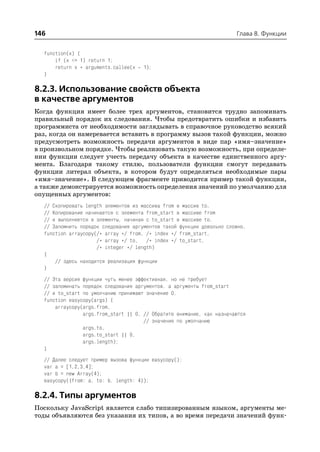146                                                                    Глава 8. Функции


  function(x) {
      if (x <= 1) return 1;
      return x * arguments.callee(x   1);
  }

8.2.3. Использование свойств объекта
в качестве аргументов
Когда функция имеет более трех аргументов, становится трудно запоминать
правильный порядок их следования. Чтобы предотвратить ошибки и избавить
программиста от необходимости заглядывать в справочное руководство всякий
раз, когда он намеревается вставить в программу вызов такой функции, можно
предусмотреть возможность передачи аргументов в виде пар «имя–значение»
в произвольном порядке. Чтобы реализовать такую возможность, при определе
нии функции следует учесть передачу объекта в качестве единственного аргу
мента. Благодаря такому стилю, пользователи функции смогут передавать
функции литерал объекта, в котором будут определяться необходимые пары
«имя–значение». В следующем фрагменте приводится пример такой функции,
а также демонстрируется возможность определения значений по умолчанию для
опущенных аргументов:
  // Скопировать length элементов из массива from в массив to.
  // Копирование начинается с элемента from_start в массиве from
  // и выполняется в элементы, начиная с to_start в массиве to.
  // Запомнить порядок следования аргументов такой функции довольно сложно.
  function arraycopy(/* array */ from, /* index */ from_start,
                     /* array */ to, /* index */ to_start,
                     /* integer */ length)
  {
      // здесь находится реализация функции
  }
  // Эта версия функции чуть менее эффективная, но не требует
  // запоминать порядок следования аргументов, а аргументы from_start
  // и to_start по умолчанию принимают значение 0.
  function easycopy(args) {
      arraycopy(args.from,
                args.from_start || 0, // Обратите внимание, как назначаются
                                      // значения по умолчанию
                args.to,
                args.to_start || 0,
                args.length);
  }
  // Далее следует пример вызова функции easycopy():
  var a = [1,2,3,4];
  var b = new Array(4);
  easycopy({from: a, to: b, length: 4});

8.2.4. Типы аргументов
Поскольку JavaScript является слабо типизированным языком, аргументы ме
тоды объявляются без указания их типов, а во время передачи значений функ
 