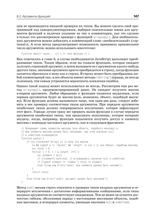 8.2. Аргументы функций                                                                147

ции не производится никакой проверки их типов. Вы можете сделать свой про
граммный код самодокументируемым, выбирая описательные имена для аргу
ментов функций и включая указание на тип в комментарии, как это сделано
в только что рассмотренном примере с функцией arraycopy(). Для необязатель
ных аргументов можно добавлять в комментарий слово «необязательный» («op
tional»). А если метод предусматривает возможность принимать произвольное
число аргументов, можно использовать многоточие:
   function max(/* число... */) { /* тело функции */ }
Как отмечалось в главе 3, в случае необходимости JavaScript выполняет преоб
разование типов. Таким образом, если вы создали функцию, которая ожидает
получить строковый аргумент, а затем вызываете ее с аргументом какого нибудь
другого типа, значение аргумента просто преобразуется в строку, когда функция
пытается обратиться к нему как к строке. В строку может быть преобразован лю
бой элементарный тип, и все объекты имеют методы toString() (правда, не всегда
полезные), тем самым устраняется вероятность появления ошибки.
Однако такой подход может использоваться не всегда. Рассмотрим еще раз ме
тод arraycopy(), продемонстрированный ранее. Он ожидает получить массив
в первом аргументе. Любое обращение к функции окажется неудачным, если
первым аргументом будет не массив (или, возможно, объект, подобный масси
ву). Если функция должна вызываться чаще, чем один два раза, следует доба
вить в нее проверку соответствия типов аргументов. При передаче аргументов
ошибочных типов должно генерироваться исключение, которое зафиксирует
этот факт. Гораздо лучше сразу же прервать вызов функции в случае передачи
аргументов ошибочных типов, чем продолжать исполнение, которое потерпит
неудачу, когда, например, функция попытается получить доступ к элементу
массива с помощью числового аргумента, как в следующем фрагменте:
   // Возвращает сумму элементов массива (или объекта, подобного массиву) a.
   // Все элементы массива должны быть числовыми, при этом значения null
   // и undefined игнорируются.
   function sum(a) {
       if ((a instanceof Array) || // если это массив
           (a && typeof a == "object" && "length" in a)) { // или объект, подобный массиву
           var total = 0;
           for(var i = 0; i < a.length; i++) {
               var element = a[i];
               if (!element) continue; // игнорировать значения null и undefined
               if (typeof element == "number") total += element;
               else throw new Error("sum(): все элементы должны быть числами");
           }
           return total;
       }
       else throw new Error("sum(): аргумент должен быть массивом");
   }
Метод sum() весьма строго относится к проверке типов входных аргументов и ге
нерирует исключения с достаточно информативными сообщениями, если типы
входных аргументов не соответствуют ожидаемым. Тем не менее он остается дос
таточно гибким, обслуживая наряду с настоящими массивами объекты, подоб
ные массивам, и игнорируя элементы, имеющие значения null и undefined.
 