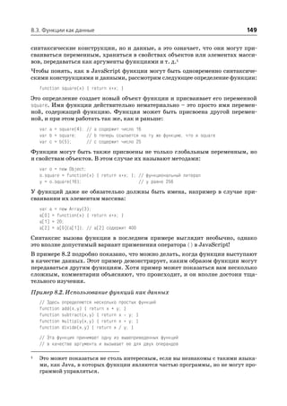 8.3. Функции как данные                                                       149

синтаксические конструкции, но и данные, а это означает, что они могут при
сваиваться переменным, храниться в свойствах объектов или элементах масси
вов, передаваться как аргументы функциями и т. д.1
Чтобы понять, как в JavaScript функции могут быть одновременно синтаксиче
скими конструкциями и данными, рассмотрим следующее определение функции:
    function square(x) { return x*x; }
Это определение создает новый объект функции и присваивает его переменной
square. Имя функции действительно нематериально – это просто имя перемен
ной, содержащей функцию. Функция может быть присвоена другой перемен
ной, и при этом работать так же, как и раньше:
    var a = square(4); // a содержит число 16
    var b = square;    // b теперь ссылается на ту же функцию, что и square
    var c = b(5);      // c содержит число 25
Функции могут быть также присвоены не только глобальным переменным, но
и свойствам объектов. В этом случае их называют методами:
    var o = new Object;
    o.square = function(x) { return x*x; }; // функциональный литерал
    y = o.square(16);                       // y равно 256
У функций даже не обязательно должны быть имена, например в случае при
сваивании их элементам массива:
    var a = new Array(3);
    a[0] = function(x) { return x*x; }
    a[1] = 20;
    a[2] = a[0](a[1]); // a[2] содержит 400
Синтаксис вызова функции в последнем примере выглядит необычно, однако
это вполне допустимый вариант применения оператора () в JavaScript!
В примере 8.2 подробно показано, что можно делать, когда функции выступают
в качестве данных. Этот пример демонстрирует, каким образом функции могут
передаваться другим функциям. Хотя пример может показаться вам несколько
сложным, комментарии объясняют, что происходит, и он вполне достоин тща
тельного изучения.
Пример 8.2. Использование функций как данных
    // Здесь   определяются несколько простых функций
    function   add(x,y) { return x + y; }
    function   subtract(x,y) { return x y; }
    function   multiply(x,y) { return x * y; }
    function   divide(x,y) { return x / y; }
    // Эта функция принимает одну из вышеприведенных функций
    // в качестве аргумента и вызывает ее для двух операндов

1   Это может показаться не столь интересным, если вы незнакомы с такими языка
    ми, как Java, в которых функции являются частью программы, но не могут про
    граммой управляться.
 