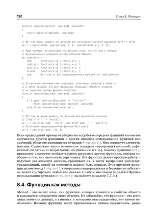 150                                                                     Глава 8. Функции


   function operate(operator, operand1, operand2)
   {
       return operator(operand1, operand2);
   }
   // Вот так можно вызвать эту функцию для вычисления значения выражения (2+3) + (4*5):
   var i = operate(add, operate(add, 2, 3), operate(multiply, 4, 5));
   // Ради примера, мы реализуем эти функции снова, на этот раз с помощью
   // функциональных литералов внутри литерала объекта.
   var operators = {
       add:      function(x,y) { return x+y; },
       subtract: function(x,y) { return x y; },
       multiply: function(x,y) { return x*y; },
       divide: function(x,y) { return x/y; },
       pow:      Math.pow // Для предопределенных функций это тоже работает
   };
   // Эта функция принимает имя оператора, отыскивает оператор в объекте,
   // а затем вызывает его для переданных операндов. Обратите внимание
   // на синтаксис вызова функции оператора.
   function operate2(op_name, operand1, operand2)
   {
       if (typeof operators[op_name] == "function")
           return operators[op_name](operand1, operand2);
       else throw "неизвестный оператор";
   }
   // Вот так мы можем вызвать эту функцию для вычисления значения
   // ("hello" + " " + "world"):
   var j = operate2("add", "hello", operate2("add", " ", "world"))
   // Используем предопределенную функцию Math.pow():
   var k = operate2("pow", 10, 2)
Если предыдущий пример не убедил вас в удобстве передачи функций в качестве
аргументов другим функциям и других способов использования функций как
значений, обратите внимание на функцию Array.sort(). Она сортирует элементы
массива. Существует много возможных порядков сортировки (числовой, алфа
витный, по датам, по возрастанию, по убыванию и т. д.), поэтому функция sort()
принимает в качестве необязательного аргумента другую функцию, которая со
общает о том, как выполнять сортировку. Эта функция делает простую работу –
получает два элемента массива, сравнивает их, а затем возвращает результат,
указывающий, какой из элементов должен быть первым. Этот аргумент функ
ции делает метод Array.sort() совершенно универсальным и бесконечно гибким –
он может сортировать любой тип данных в любом мыслимом порядке! (Пример
использования функции Array.sort() вы найдете в разделе 7.7.3.)


8.4. Функции как методы
Метод – это не что иное, как функция, которая хранится в свойстве объекта
и вызывается посредством этого объекта. Не забывайте, что функции – это всего
лишь значения данных, а в именах, с которыми они определены, нет ничего не
обычного. Поэтому функции могут присваиваться любым переменным, равно
 