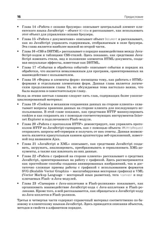 16                                                               Предисловие


•  Глава 14 «Работа с окнами броузера» описывает центральный элемент кли
   ентского языка JavaScript – объект Window и рассказывает, как использовать
   этот объект для управления окнами броузера.
• Глава 15 «Работа с документами» описывает объект Document и рассказывает,
   как из JavaScript управлять содержимым, отображаемым в окне броузера.
   Эта глава является наиболее важной во второй части.
• Глава 16 «CSS и DHTML» рассказывает о порядке взаимодействия между Java
   Script кодом и таблицами CSS стилей. Здесь показано, как средствами Java
   Script изменять стили, вид и положение элементов HTML документа, созда
   вая визуальные эффекты, известные как DHTML.
• Глава 17 «События и обработка событий» описывает события и порядок их
   обработки, что является немаловажным для программ, ориентированных на
   взаимодействие с пользователем.
• Глава 18 «Формы и элементы форм» посвящена тому, как работать с HTML
   формами и отдельными элементами форм. Данная глава является логиче
   ским продолжением главы 15, но обсуждаемая тема настолько важна, что
   была выделена в самостоятельную главу.
Вслед за этими шестью главами следуют пять глав, содержащих более узкоспе
циализированный материал:
• Глава 19 «Cookies и механизм сохранения данных на стороне клиента» охва
   тывает вопросы хранения данных на стороне клиента для последующего ис
   пользования. В этой главе показано, как средствами HTTP манипулировать
   cookies и как сохранять их с помощью соответствующих инструментов Inter
   net Explorer и подключаемого Flash модуля.
• Глава 20 «Работа с протоколом HTTP» демонстрирует, как управлять прото
   колом HTTP из JavaScript сценариев, как с помощью объекта XMLHttpRequest
   отправлять запросы веб серверам и получать от них ответы. Данная возмож
   ность является краеугольным камнем архитектуры веб приложений, извест
   ной под названием Ajax.
• Глава 21 «JavaScript и XML» описывает, как средствами JavaScript созда
   вать, загружать, анализировать, преобразовывать и сериализовать XML до
   кументы, а также как извлекать из них данные.
• Глава 22 «Работа с графикой на стороне клиента» рассказывает о средствах
   JavaScript, ориентированных на работу с графикой. Здесь рассматриваются
   как простейшие способы создания анимированных изображений, так и дос
   таточно сложные приемы работы с графикой с использованием форматов
   SVG (Scalable Vector Graphics – масштабируемая векторная графика) и VML
   (Vector Markup Language – векторный язык разметки), тега <canvas> и под
   ключаемых Flash и Java модулей.
• Глава 23 «Сценарии с Java апплетами и Flash роликами» показывает, как
   организовать взаимодействие JavaScript кода с Java апплетами и Flash ро
   ликами. Кроме того, в ней рассказывается, как обращаться к JavaScript коду
   из Java апплетов и Flash роликов.
Третья и четвертая части содержат справочный материал соответственно по ба
зовому и клиентскому языкам JavaScript. Здесь приводятся описания объектов,
методов и свойств в алфавитном порядке.
 