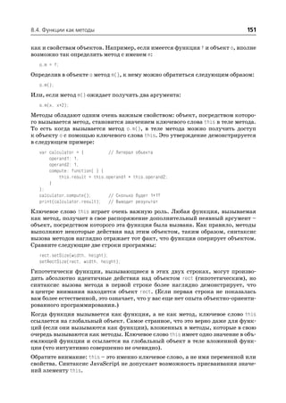 8.4. Функции как методы                                                   151

как и свойствам объектов. Например, если имеется функция f и объект o, вполне
возможно так определить метод с именем m:
   o.m = f;
Определив в объекте o метод m(), к нему можно обратиться следующим образом:
   o.m();
Или, если метод m() ожидает получить два аргумента:
   o.m(x, x+2);
Методы обладают одним очень важным свойством: объект, посредством которо
го вызывается метод, становится значением ключевого слова this в теле метода.
То есть когда вызывается метод o.m(), в теле метода можно получить доступ
к объекту o с помощью ключевого слова this. Это утверждение демонстрируется
в следующем примере:
   var calculator = {          // Литерал объекта
       operand1: 1,
       operand2: 1,
       compute: function( ) {
           this.result = this.operand1 + this.operand2;
       }
   };
   calculator.compute();       // Сколько будет 1+1?
   print(calculator.result); // Выводит результат
Ключевое слово this играет очень важную роль. Любая функция, вызываемая
как метод, получает в свое распоряжение дополнительный неявный аргумент –
объект, посредством которого эта функция была вызвана. Как правило, методы
выполняют некоторые действия над этим объектом, таким образом, синтаксис
вызова методов наглядно отражает тот факт, что функция оперирует объектом.
Сравните следующие две строки программы:
   rect.setSize(width, height);
   setRectSize(rect, width, height);
Гипотетически функции, вызывающиеся в этих двух строках, могут произво
дить абсолютно идентичные действия над объектом rect (гипотетическим), но
синтаксис вызова метода в первой строке более наглядно демонстрирует, что
в центре внимания находится объект rect. (Если первая строка не показалась
вам более естественной, это означает, что у вас еще нет опыта объектно ориенти
рованного программирования.)
Когда функция вызывается как функция, а не как метод, ключевое слово this
ссылается на глобальный объект. Самое странное, что это верно даже для функ
ций (если они вызываются как функции), вложенных в методы, которые в свою
очередь вызываются как методы. Ключевое слово this имеет одно значение в объ
емлющей функции и ссылается на глобальный объект в теле вложенной функ
ции (что интуитивно совершенно не очевидно).
Обратите внимание: this – это именно ключевое слово, а не имя переменной или
свойства. Синтаксис JavaScript не допускает возможность присваивания значе
ний элементу this.
 