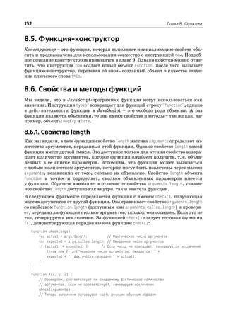 152                                                                      Глава 8. Функции


8.5. Функция конструктор
Конструктор – это функция, которая выполняет инициализацию свойств объ
екта и предназначена для использования совместно с инструкцией new. Подроб
ное описание конструкторов приводится в главе 9. Однако коротко можно отме
тить, что инструкция new создает новый объект Function, после чего вызывает
функцию конструктор, передавая ей вновь созданный объект в качестве значе
ния ключевого слова this.


8.6. Свойства и методы функций
Мы видели, что в JavaScript программах функции могут использоваться как
значения. Инструкция typeof возвращает для функций строку "function", однако
в действительности функции в JavaScript – это особого рода объекты. А раз
функции являются объектами, то они имеют свойства и методы – так же как, на
пример, объекты RegExp и Date.

8.6.1. Свойство length
Как мы видели, в теле функции свойство length массива arguments определяет ко
личество аргументов, переданных этой функции. Однако свойство length самой
функции имеет другой смысл. Это доступное только для чтения свойство возвра
щает количество аргументов, которое функция ожидает получить, т. е. объяв
ленных в ее списке параметров. Вспомним, что функция может вызываться
с любым количеством аргументов, которые могут быть извлечены через массив
arguments, независимо от того, сколько их объявлено. Свойство length объекта
Function в точности определяет, сколько объявленных параметров имеется
у функции. Обратите внимание: в отличие от свойства arguments.length, указан
ное свойство length доступно как внутри, так и вне тела функции.
В следующем фрагменте определяется функция с именем check(), получающая
массив аргументов от другой функции. Она сравнивает свойство arguments.length
со свойством Function.length (доступным как arguments.callee.length) и проверя
ет, передано ли функции столько аргументов, сколько она ожидает. Если это не
так, генерируется исключение. За функцией check() следует тестовая функция
f(), демонстрирующая порядок вызова функции check():
  function check(args) {
      var actual = args.length;          // Фактическое число аргументов
      var expected = args.callee.length; // Ожидаемое число аргументов
      if (actual != expected) {       // Если числа не совпадают, генерируется исключение
          throw new Error("неверное число аргументов: ожидается: " +
          expected + "; фактически передано " + actual);
      }
  }
  function f(x, y, z) {
      // Проверяем, соответствует ли ожидаемому фактическое количество
      // аргументов. Если не соответствует, генерируем исключение
      check(arguments);
      // Теперь выполняем оставшуюся часть функции обычным образом
 