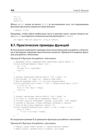 154                                                                    Глава 8. Функции


  o.m = f;
  o.m(1,2);
  delete o.m;
Метод apply() похож на метод call(), за исключением того, что передаваемые
функции аргументы задаются в виде массива:
  f.apply(o, [1,2]);
Например, чтобы найти наибольшее число в массиве чисел, можно вызвать ме
тод apply() для передачи элементов массива функции Math.max():
  var biggest = Math.max.apply(null, array_of_numbers);


8.7. Практические примеры функций
В этом разделе приводятся примеры нескольких функций для работы с объекта
ми и массивами, имеющие практическую ценность. Пример 8.3 содержит функ
ции для работы с объектами.
Пример 8.3. Функции для работы с объектами
  // Возвращает массив, содержащий имена перечислимых свойств объекта "o"
  function getPropertyNames(/* объект */o) {
      var r = [];
      for(name in o) r.push(name);
      return r;
  }

  // Копирует перечислимые свойства объекта "from" в объект "to".
  // Если аргумент "to" равен null, создается новый объект.
  // Функция возвращает объект "to" или вновь созданный объект.
  function copyProperties(/* объект */ from, /* необязательный объект */ to) {
      if (!to) to = {};
      for(p in from) to[p] = from[p];
      return to;
  }

  // Копирует перечислимые свойства объекта "from" в объект "to",
  // но только те, которые еще не определены в объекте "to".
  // Это может оказаться необходимым, например, когда объект "from" содержит
  // значения по умолчанию, которые необходимо скопировать в свойства,
  // если они еще не были определены в объекте "to".
  function copyUndefinedProperties(/* объект */ from, /* объект */ to) {
      for(p in from) {
          if (!p in to) to[p] = from[p];
      }
  }
В следующем примере 8.4 приводятся функции для работы с массивами.
Пример 8.4. Функции для работы с массивами
  // Передать каждый элемент массива "a" заданной функции проверки.
  // Вернуть массив, хранящий только те элементы, для которых
 