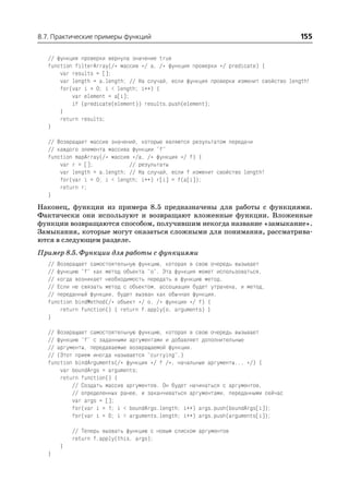 8.7. Практические примеры функций                                                     155

   // функция проверки вернула значение true
   function filterArray(/* массив */ a, /* функция проверки */ predicate) {
       var results = [];
       var length = a.length; // На случай, если функция проверки изменит свойство length!
       for(var i = 0; i < length; i++) {
           var element = a[i];
           if (predicate(element)) results.push(element);
       }
       return results;
   }

   // Возвращает массив значений, которые являются результатом передачи
   // каждого элемента массива функции "f"
   function mapArray(/* массив */a, /* функция */ f) {
       var r = [];            // результаты
       var length = a.length; // На случай, если f изменит свойство length!
       for(var i = 0; i < length; i++) r[i] = f(a[i]);
       return r;
   }
Наконец, функции из примера 8.5 предназначены для работы с функциями.
Фактически они используют и возвращают вложенные функции. Вложенные
функции возвращаются способом, получившим некогда название «замыкание».
Замыкания, которые могут оказаться сложными для понимания, рассматрива
ются в следующем разделе.
Пример 8.5. Функции для работы с функциями
   // Возвращает самостоятельную функцию, которая в свою очередь вызывает
   // функцию "f" как метод объекта "o". Эта функция может использоваться,
   // когда возникает необходимость передать в функцию метод.
   // Если не связать метод с объектом, ассоциация будет утрачена, и метод,
   // переданный функции, будет вызван как обычная функция.
   function bindMethod(/* объект */ o, /* функция */ f) {
       return function() { return f.apply(o, arguments) }
   }

   // Возвращает самостоятельную функцию, которая в свою очередь вызывает
   // функцию "f" с заданными аргументами и добавляет дополнительные
   // аргументы, передаваемые возвращаемой функции.
   // (Этот прием иногда называется "currying".)
   function bindArguments(/* функция */ f /*, начальные аргументы... */) {
       var boundArgs = arguments;
       return function() {
           // Создать массив аргументов. Он будет начинаться с аргументов,
           // определенных ранее, и заканчиваться аргументами, переданными сейчас
           var args = [];
           for(var i = 1; i < boundArgs.length; i++) args.push(boundArgs[i]);
           for(var i = 0; i < arguments.length; i++) args.push(arguments[i]);

           // Теперь вызвать функцию с новым списком аргументов
           return f.apply(this, args);
       }
   }
 