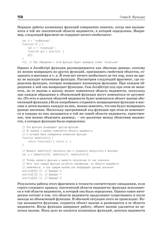 158                                                                        Глава 8. Функции


Порядок работы вложенных функций совершенно понятен, когда они вызыва
ются в той же лексической области видимости, в которой определены. Напри
мер, следующий фрагмент не содержит ничего необычного:
   var x = "глобальная";
   function f( ) {
       var x = "локальная";
       function g() { alert(x); }
       g();
   }
   f(); // При обращении к этой функции будет выведено слово "локальная"

Однако в JavaScript функции рассматриваются как обычные данные, поэтому
их можно возвращать из других функций, присваивать свойствам объектов, со
хранять в массивах и т. д. В этом нет ничего необычного до тех пор, пока на аре
ну не выходят вложенные функции. Рассмотрим следующий фрагмент, где оп
ределена функция, которая возвращает вложенную функцию. При каждом об
ращении к ней она возвращает функцию. Сам JavaScript код при этом не меня
ется, но от вызова к вызову может изменяться область видимости, поскольку
при каждом обращении к объемлющей функции могут изменяться ее аргумен
ты. (То есть в цепочке областей видимости будет изменяться объект вызова объ
емлющей функции.) Если попробовать сохранить возвращаемые функции в мас
сиве и затем вызвать каждую из них, можно заметить, что они будут возвращать
разные значения. Поскольку программный код функции при этом не изменяет
ся и каждая из них вызывается в той же самой области видимости, единствен
ное, чем можно объяснить разницу, – это различия между областями видимо
сти, в которых функции были определены:
   // Эта функция возвращает другую функцию
   // От вызова к вызову изменяется область видимости,
   // в которой была определена вложенная функция
   function makefunc(x) {
       return function() { return x; }
   }
   // Вызвать makefunc() несколько раз и сохранить результаты в массиве:
   var a = [makefunc(0), makefunc(1), makefunc(2)];
   // Теперь вызвать функции и вывести полученные от них значения.
   // Хотя тело каждой функции остается неизменным, их области видимости
   // изменяются, и при каждом вызове они возвращают разные значения:
   alert(a[0]( )); // Выведет 0
   alert(a[1]( )); // Выведет 1
   alert(a[2]( )); // Выведет 2

Результаты работы этого фрагмента в точности соответствуют ожиданиям, если
строго следовать правилу лексической области видимости: функция исполняет
ся в той области видимости, в которой она была определена. Однако самое инте
ресное состоит в том, что области видимости продолжают существовать и после
выхода из объемлющей функции. В обычной ситуации этого не происходит. Ко
гда вызывается функция, создается объект вызова и размещается в ее области
видимости. Когда функция завершает работу, объект вызова удаляется из це
почки вызова. Пока дело не касается вложенных функций, цепочка видимости
 
